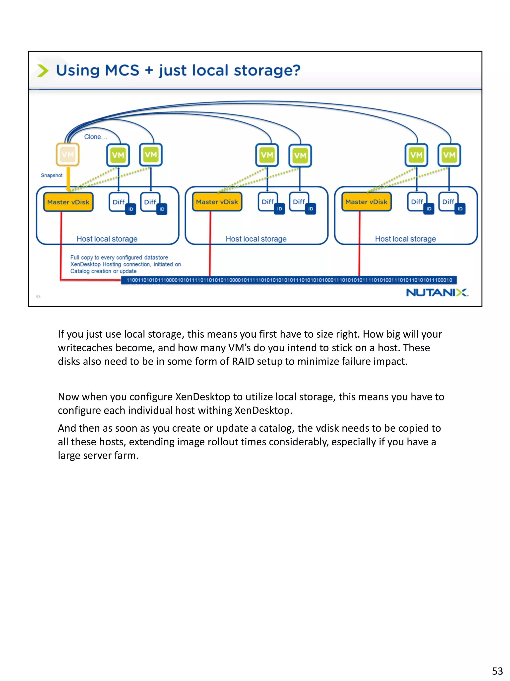 If you just use local storage, this means you first have to size right. How big will your
writecaches become, and how many VM’s do you intend to stick on a host. These
disks also need to be in some form of RAID setup to minimize failure impact.
Now when you configure XenDesktop to utilize local storage, this means you have to
configure each individual host withing XenDesktop.
And then as soon as you create or update a catalog, the vdisk needs to be copied to
all these hosts, extending image rollout times considerably, especially if you have a
large server farm.
53
 
