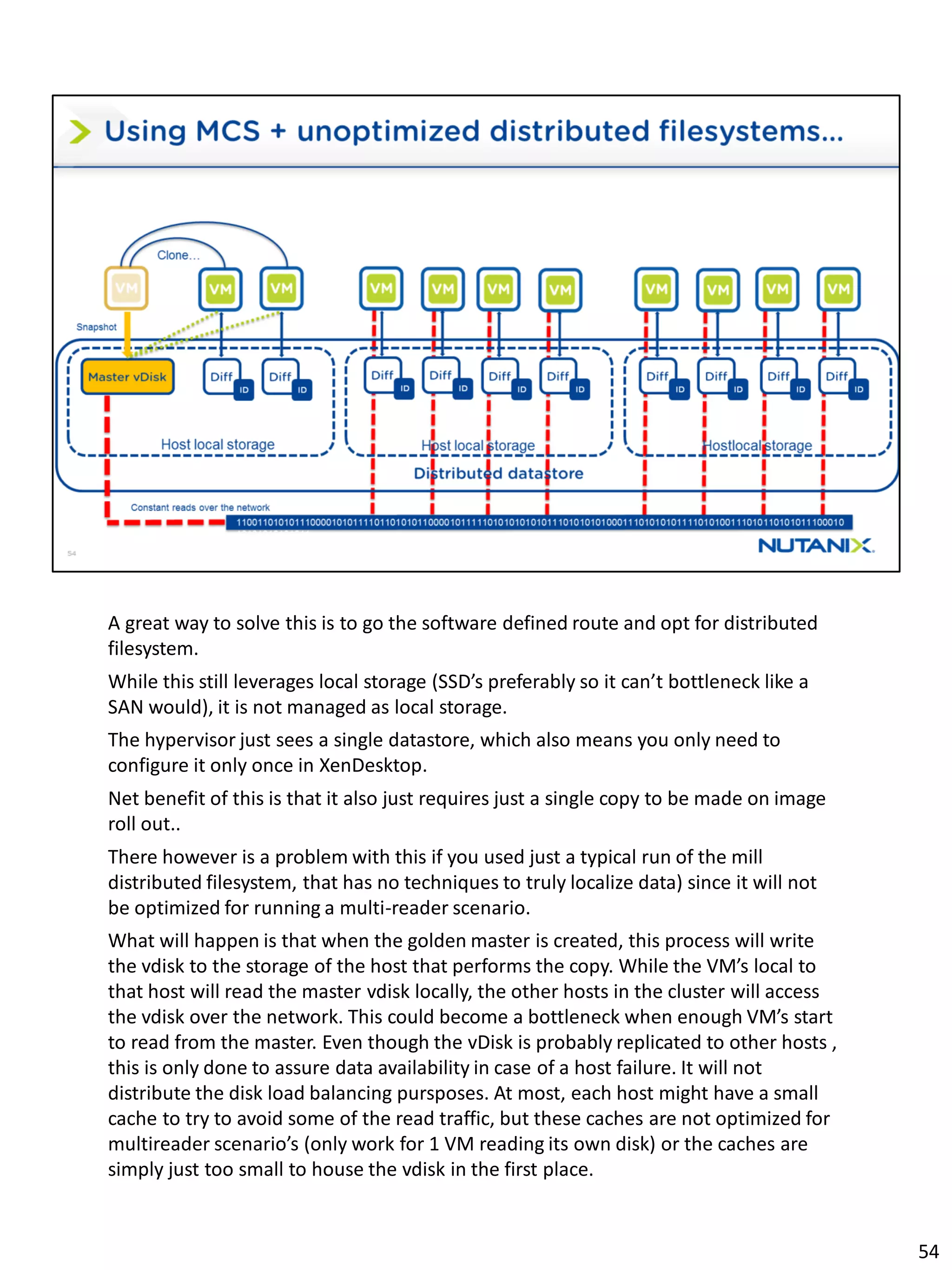 A great way to solve this is to go the software defined route and opt for distributed
filesystem.
While this still leverages local storage (SSD’s preferably so it can’t bottleneck like a
SAN would), it is not managed as local storage.
The hypervisor just sees a single datastore, which also means you only need to
configure it only once in XenDesktop.
Net benefit of this is that it also just requires just a single copy to be made on image
roll out..
There however is a problem with this if you used just a typical run of the mill
distributed filesystem, that has no techniques to truly localize data) since it will not
be optimized for running a multi-reader scenario.
What will happen is that when the golden master is created, this process will write
the vdisk to the storage of the host that performs the copy. While the VM’s local to
that host will read the master vdisk locally, the other hosts in the cluster will access
the vdisk over the network. This could become a bottleneck when enough VM’s start
to read from the master. Even though the vDisk is probably replicated to other hosts ,
this is only done to assure data availability in case of a host failure. It will not
distribute the disk load balancing pursposes. At most, each host might have a small
cache to try to avoid some of the read traffic, but these caches are not optimized for
multireader scenario’s (only work for 1 VM reading its own disk) or the caches are
simply just too small to house the vdisk in the first place.
54
 