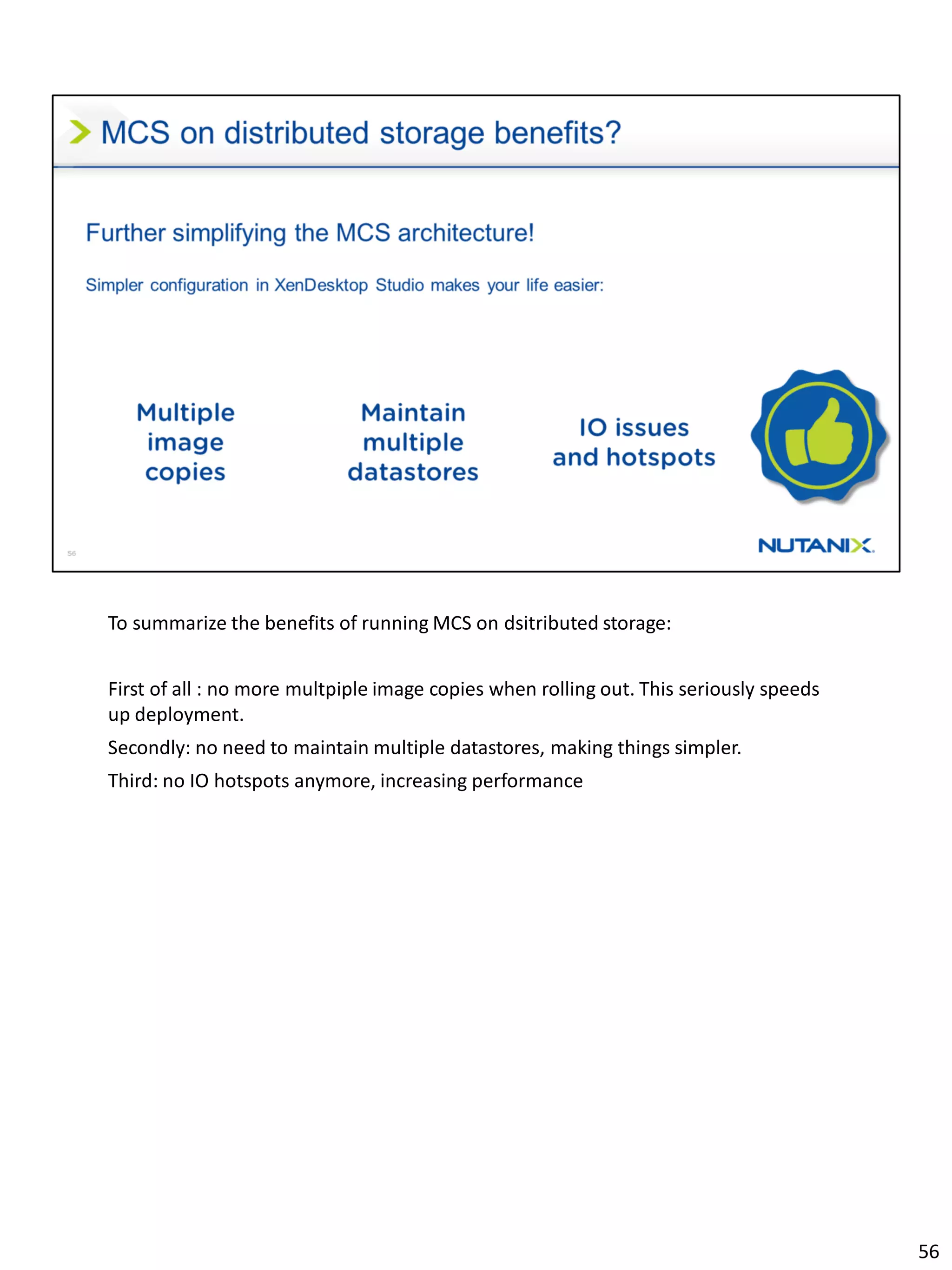 To summarize the benefits of running MCS on dsitributed storage:
First of all : no more multpiple image copies when rolling out. This seriously speeds
up deployment.
Secondly: no need to maintain multiple datastores, making things simpler.
Third: no IO hotspots anymore, increasing performance
56
 