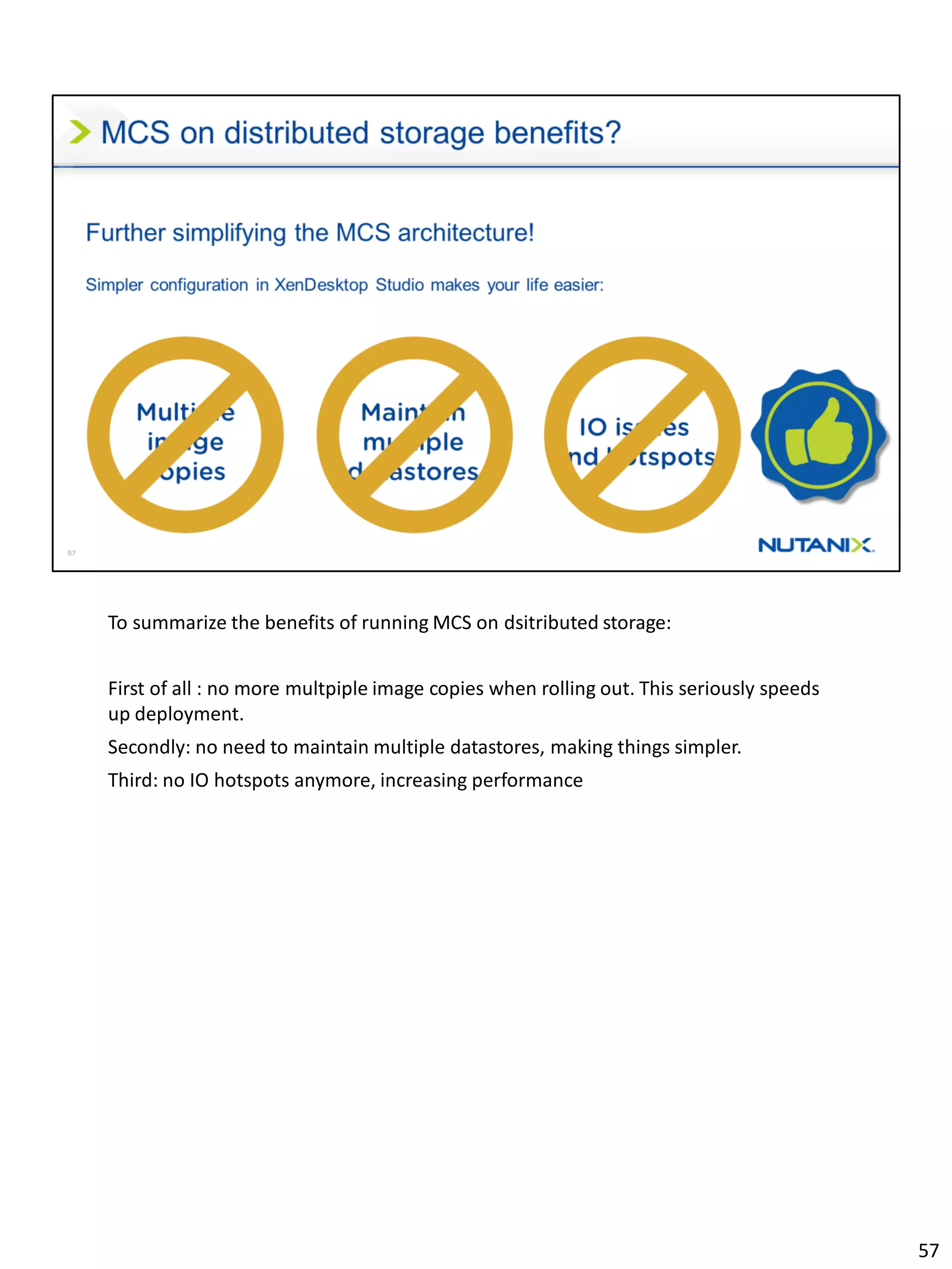 To summarize the benefits of running MCS on dsitributed storage:
First of all : no more multpiple image copies when rolling out. This seriously speeds
up deployment.
Secondly: no need to maintain multiple datastores, making things simpler.
Third: no IO hotspots anymore, increasing performance
57
 