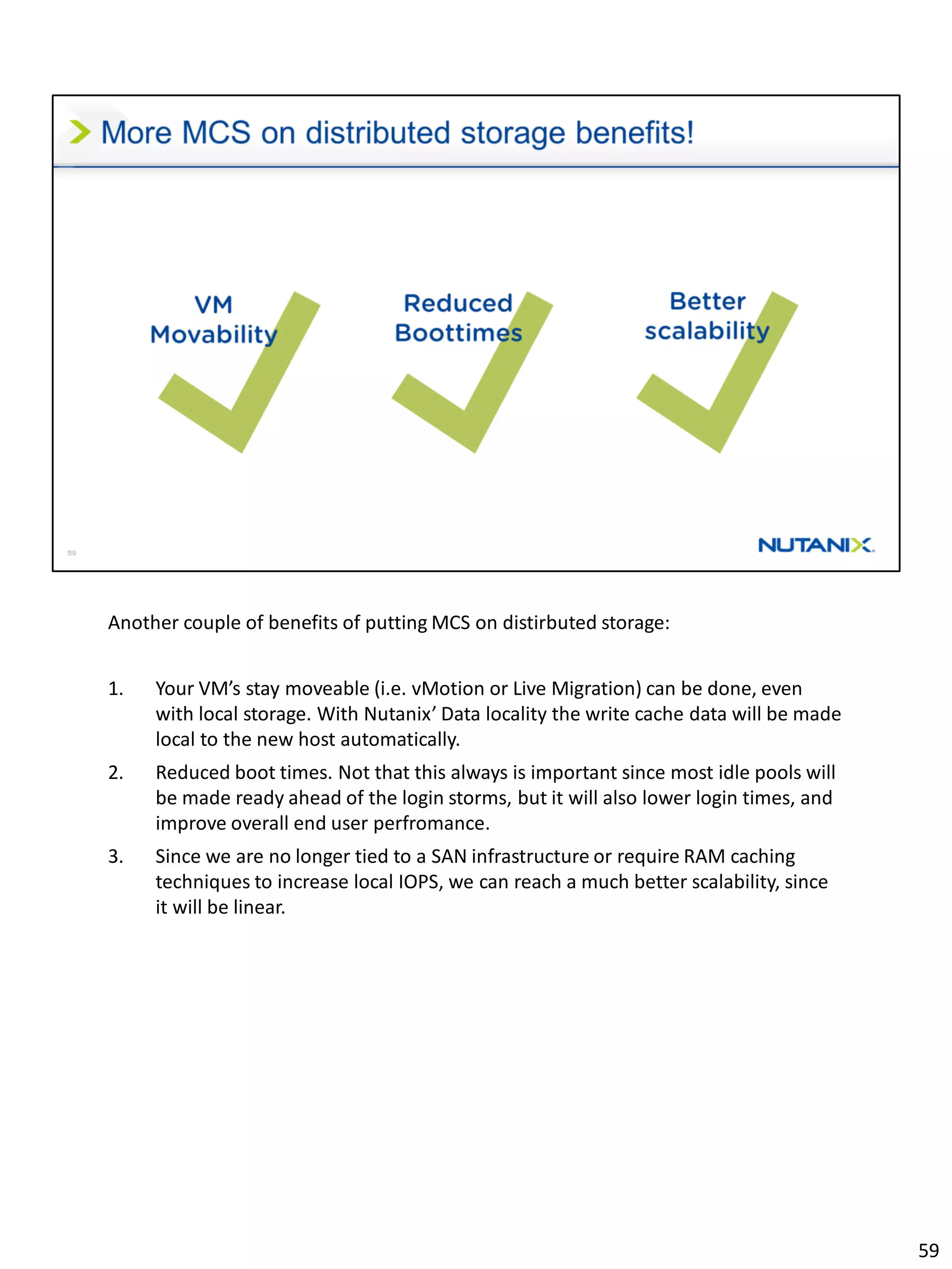 Another couple of benefits of putting MCS on distirbuted storage:
1. Your VM’s stay moveable (i.e. vMotion or Live Migration) can be done, even
with local storage. With Nutanix’ Data locality the write cache data will be made
local to the new host automatically.
2. Reduced boot times. Not that this always is important since most idle pools will
be made ready ahead of the login storms, but it will also lower login times, and
improve overall end user perfromance.
3. Since we are no longer tied to a SAN infrastructure or require RAM caching
techniques to increase local IOPS, we can reach a much better scalability, since
it will be linear.
59
 