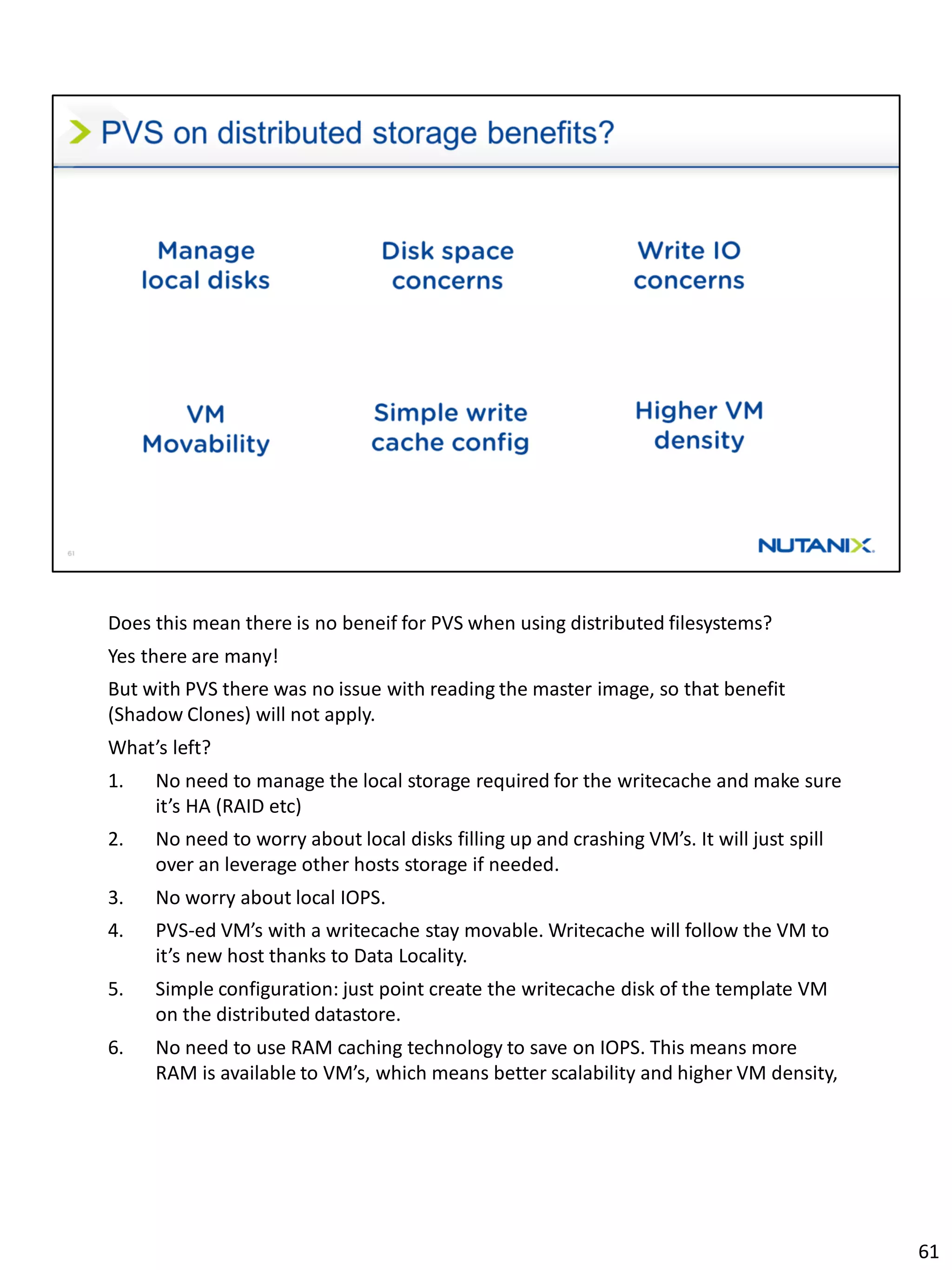 Does this mean there is no beneif for PVS when using distributed filesystems?
Yes there are many!
But with PVS there was no issue with reading the master image, so that benefit
(Shadow Clones) will not apply.
What’s left?
1. No need to manage the local storage required for the writecache and make sure
it’s HA (RAID etc)
2. No need to worry about local disks filling up and crashing VM’s. It will just spill
over an leverage other hosts storage if needed.
3. No worry about local IOPS.
4. PVS-ed VM’s with a writecache stay movable. Writecache will follow the VM to
it’s new host thanks to Data Locality.
5. Simple configuration: just point create the writecache disk of the template VM
on the distributed datastore.
6. No need to use RAM caching technology to save on IOPS. This means more
RAM is available to VM’s, which means better scalability and higher VM density,
61
 