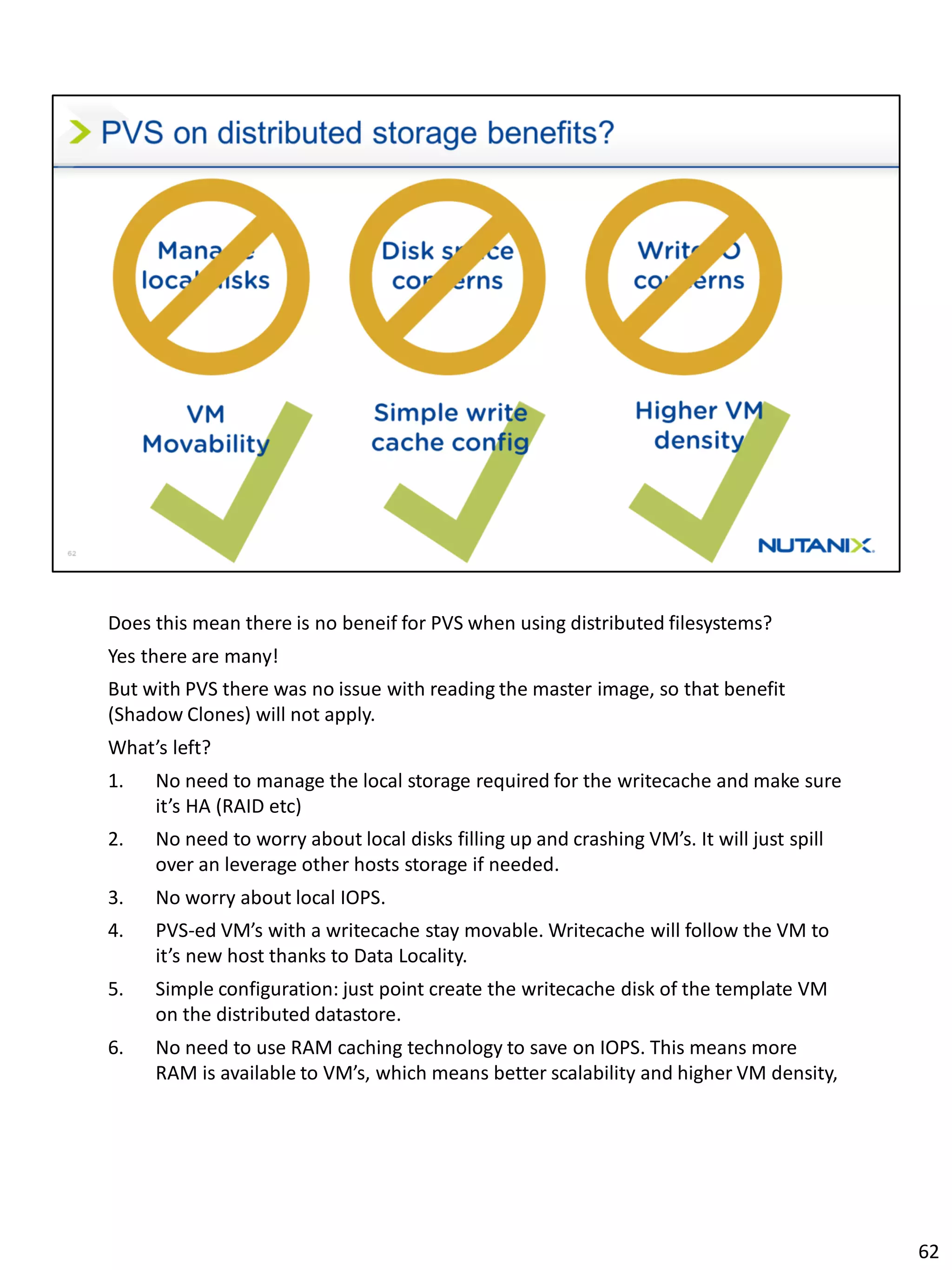 Does this mean there is no beneif for PVS when using distributed filesystems?
Yes there are many!
But with PVS there was no issue with reading the master image, so that benefit
(Shadow Clones) will not apply.
What’s left?
1. No need to manage the local storage required for the writecache and make sure
it’s HA (RAID etc)
2. No need to worry about local disks filling up and crashing VM’s. It will just spill
over an leverage other hosts storage if needed.
3. No worry about local IOPS.
4. PVS-ed VM’s with a writecache stay movable. Writecache will follow the VM to
it’s new host thanks to Data Locality.
5. Simple configuration: just point create the writecache disk of the template VM
on the distributed datastore.
6. No need to use RAM caching technology to save on IOPS. This means more
RAM is available to VM’s, which means better scalability and higher VM density,
62
 