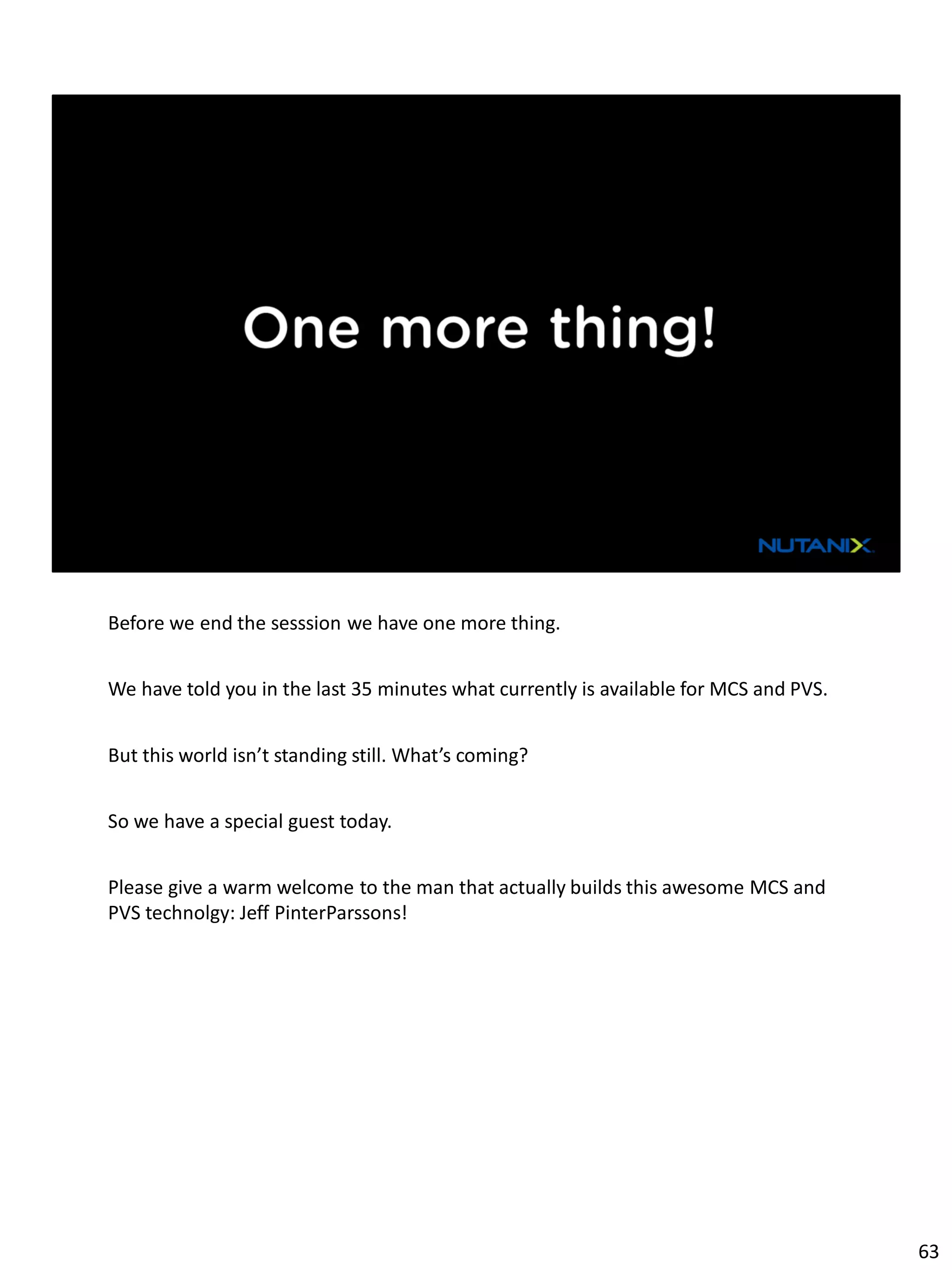 Before we end the sesssion we have one more thing.
We have told you in the last 35 minutes what currently is available for MCS and PVS.
But this world isn’t standing still. What’s coming?
So we have a special guest today.
Please give a warm welcome to the man that actually builds this awesome MCS and
PVS technolgy: Jeff PinterParssons!
63
 