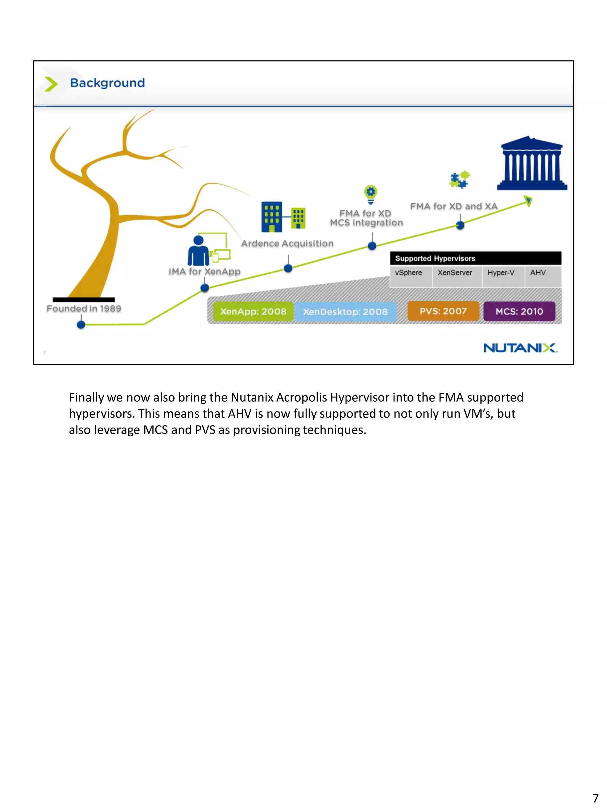 Finally we now also bring the Nutanix Acropolis Hypervisor into the FMA supported
hypervisors. This means that AHV is now fully supported to not only run VM’s, but
also leverage MCS and PVS as provisioning techniques.
7
 
