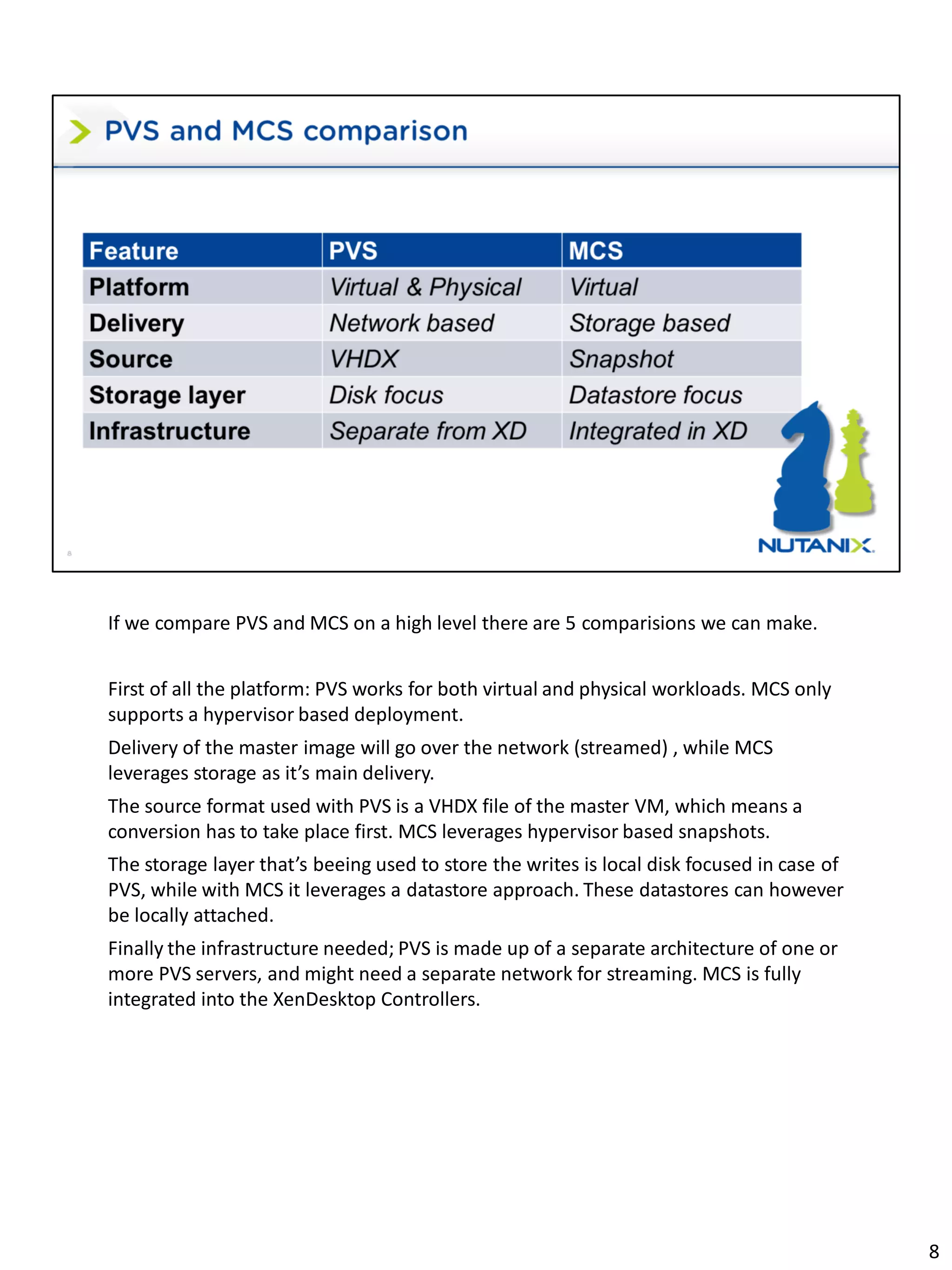 If we compare PVS and MCS on a high level there are 5 comparisions we can make.
First of all the platform: PVS works for both virtual and physical workloads. MCS only
supports a hypervisor based deployment.
Delivery of the master image will go over the network (streamed) , while MCS
leverages storage as it’s main delivery.
The source format used with PVS is a VHDX file of the master VM, which means a
conversion has to take place first. MCS leverages hypervisor based snapshots.
The storage layer that’s beeing used to store the writes is local disk focused in case of
PVS, while with MCS it leverages a datastore approach. These datastores can however
be locally attached.
Finally the infrastructure needed; PVS is made up of a separate architecture of one or
more PVS servers, and might need a separate network for streaming. MCS is fully
integrated into the XenDesktop Controllers.
8
 