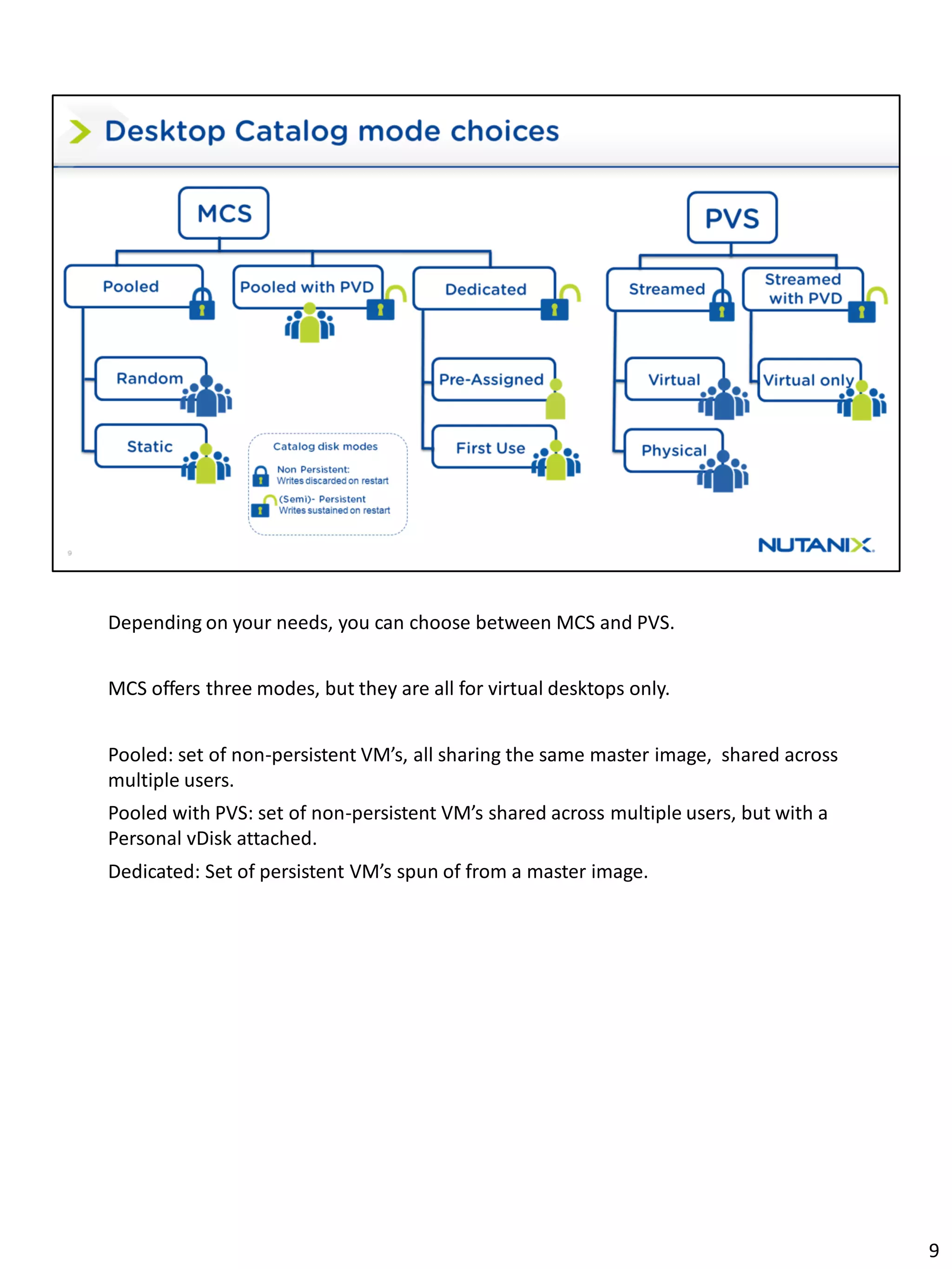 Depending on your needs, you can choose between MCS and PVS.
MCS offers three modes, but they are all for virtual desktops only.
Pooled: set of non-persistent VM’s, all sharing the same master image, shared across
multiple users.
Pooled with PVS: set of non-persistent VM’s shared across multiple users, but with a
Personal vDisk attached.
Dedicated: Set of persistent VM’s spun of from a master image.
9
 