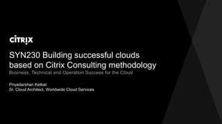 SYN230 Building successful clouds
based on Citrix Consulting methodology
Priyadarshan Ketkar
Sr. Cloud Architect, Worldwide Cloud Services
Business, Technical and Operation Success for the Cloud
 
