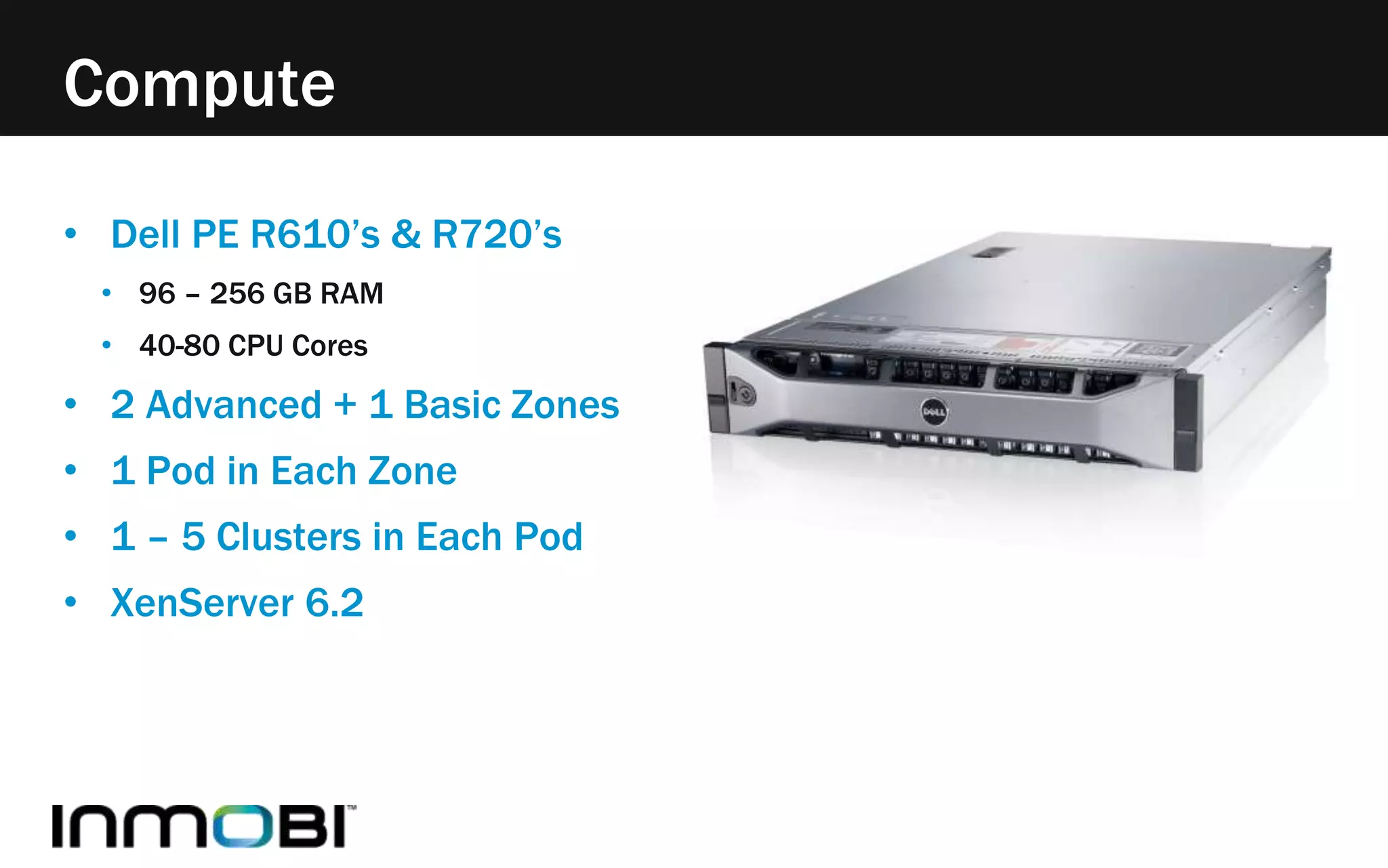 Compute 
• Dell PE R610’s & R720’s 
• 96 – 256 GB RAM 
• 40-80 CPU Cores 
• 2 Advanced + 1 Basic Zones 
• 1 Pod in Each Zone 
• 1 – 5 Clusters in Each Pod 
• XenServer 6.2 
 