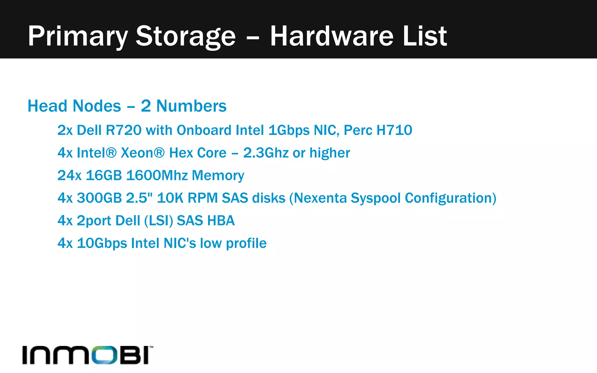 Primary Storage – Hardware List 
Head Nodes – 2 Numbers 
2x Dell R720 with Onboard Intel 1Gbps NIC, Perc H710 
4x Intel® Xeon® Hex Core – 2.3Ghz or higher 
24x 16GB 1600Mhz Memory 
4x 300GB 2.5" 10K RPM SAS disks (Nexenta Syspool Configuration) 
4x 2port Dell (LSI) SAS HBA 
4x 10Gbps Intel NIC's low profile 
 