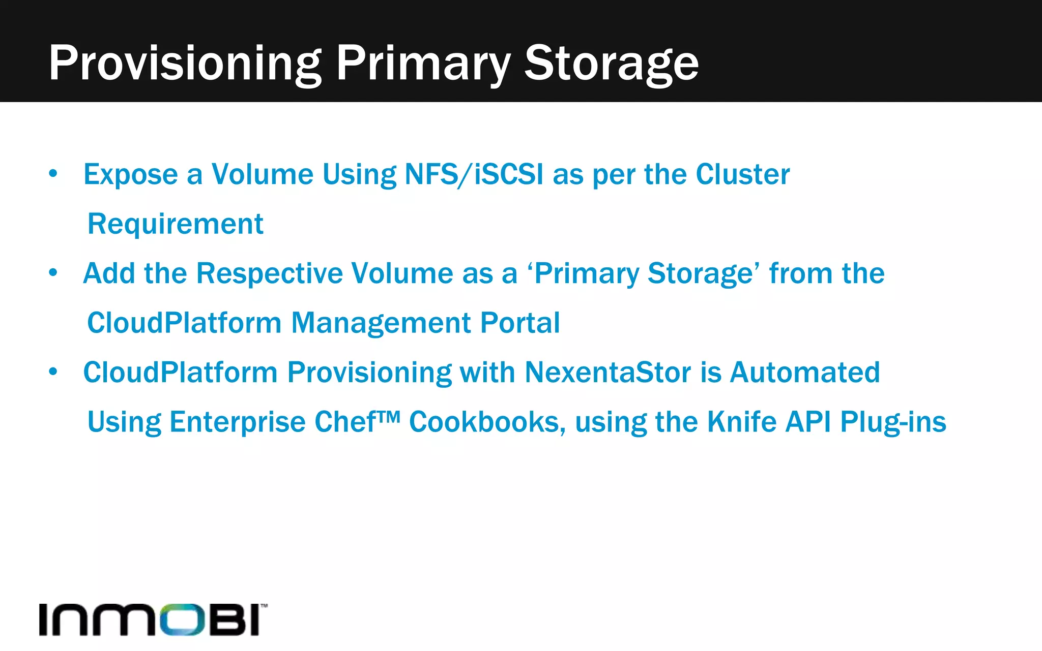 Provisioning Primary Storage 
• Expose a Volume Using NFS/iSCSI as per the Cluster 
Requirement 
• Add the Respective Volume as a ‘Primary Storage’ from the 
CloudPlatform Management Portal 
• CloudPlatform Provisioning with NexentaStor is Automated 
Using Enterprise Chef™ Cookbooks, using the Knife API Plug-ins 
 