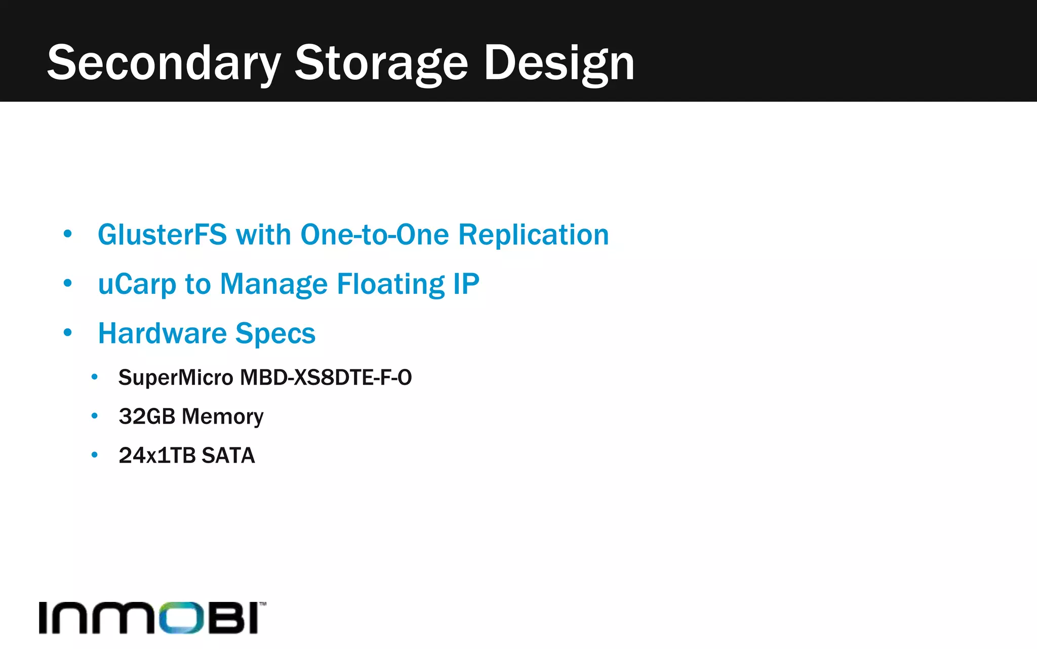 Secondary Storage Design 
• GlusterFS with One-to-One Replication 
• uCarp to Manage Floating IP 
• Hardware Specs 
• SuperMicro MBD-XS8DTE-F-O 
• 32GB Memory 
• 24x1TB SATA 
 