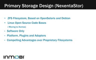 Primary Storage Design (NexentaStor) 
• ZFS Filesystem, Based on OpenSolaris and Debian 
• Linux Open Source Code Bases 
( Moving to illumos) 
• Software Only 
• Platform, Plugins and Adapters 
• Compelling Advantages over Proprietary Filesystems 
 
