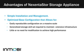 Advantages of NexentaStor Storage Appliance 
• Simple Installation and Management. 
• Optimized Base Configuration that Allows for: 
‣ Easily reproducible configuration on a massive scale 
‣ Generalized storage skill set required to maintain extensive infrastructure 
‣ Little or no need for modification to achieve high performance 
 