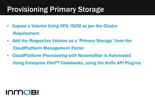 Provisioning Primary Storage 
• Expose a Volume Using NFS/iSCSI as per the Cluster 
Requirement 
• Add the Respective Volume as a ‘Primary Storage’ from the 
CloudPlatform Management Portal 
• CloudPlatform Provisioning with NexentaStor is Automated 
Using Enterprise Chef™ Cookbooks, using the Knife API Plug-ins 
 