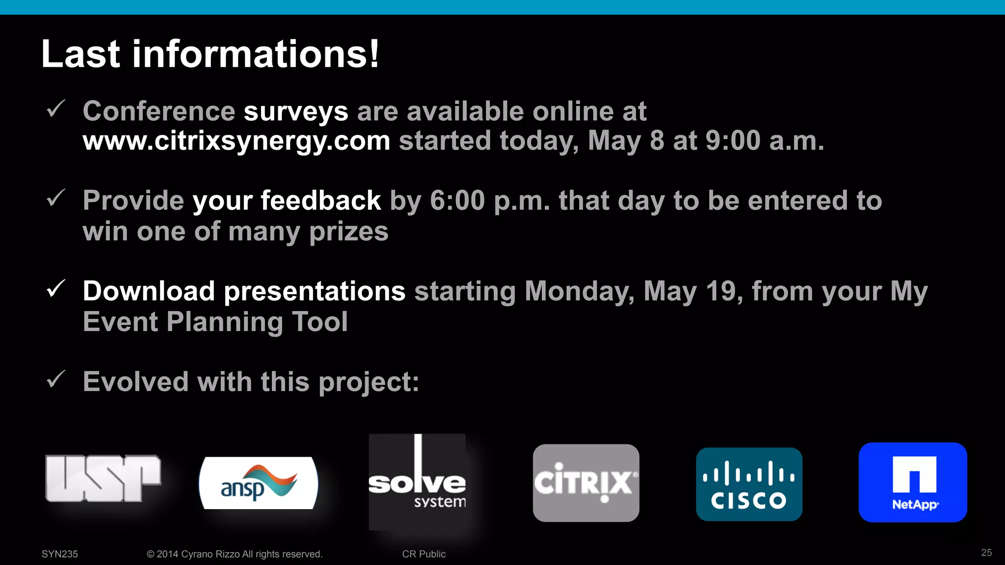 25© 2014 Cyrano Rizzo All rights reserved. CR PublicSYN235
Last informations!
!  Conference surveys are available online at
www.citrixsynergy.com started today, May 8 at 9:00 a.m.
!  Provide your feedback by 6:00 p.m. that day to be entered to
win one of many prizes
!  Download presentations starting Monday, May 19, from your My
Event Planning Tool
!  Evolved with this project:
 