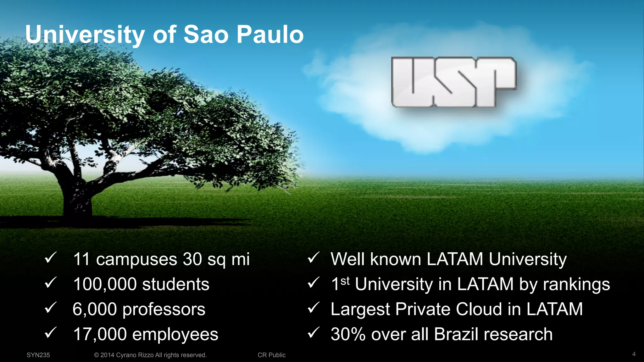 4© 2014 Cyrano Rizzo All rights reserved. CR PublicSYN235
University of Sao Paulo
!  11 campuses 30 sq mi
!  100,000 students
!  6,000 professors
!  17,000 employees
!  Well known LATAM University
!  1st University in LATAM by rankings
!  Largest Private Cloud in LATAM
!  30% over all Brazil research
 