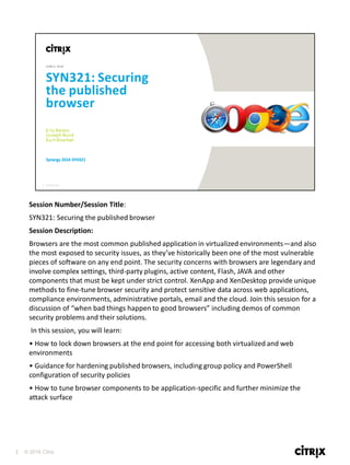 1 © 2016 Citrix
Session Number/Session Title:
SYN321: Securing the published browser
Session Description:
Browsers are the most common published application in virtualized environments—and also
the most exposed to security issues, as they’ve historically been one of the most vulnerable
pieces of software on any end point. The security concerns with browsers are legendary and
involve complex settings, third-party plugins, active content, Flash, JAVA and other
components that must be kept under strict control. XenApp and XenDesktop provide unique
methods to fine-tune browser security and protect sensitive data across web applications,
compliance environments, administrative portals, email and the cloud. Join this session for a
discussion of “when bad things happen to good browsers” including demos of common
security problems and their solutions.
In this session, you will learn:
• How to lock down browsers at the end point for accessing both virtualized and web
environments
• Guidance for hardening published browsers, including group policy and PowerShell
configuration of security policies
• How to tune browser components to be application-specific and further minimize the
attack surface
 