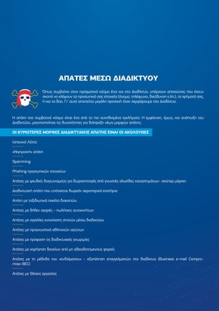 Όπως συµβαίνει στον πραγµατικό κόσµο έτσι και στο ∆ιαδίκτυο, υπάρχουν απατεώνες που έχουν
σκοπό να κλέψουν τα προσωπικά σας στοιχεία (όνοµα, τηλέφωνο, διεύθυνση κ.λπ.), τα χρήµατά σας,
ή και τα δύο. Γι' αυτό απαιτείται µεγάλη προσοχή όταν σερφάρουµε στο ∆ιαδίκτυο.
Η απάτη στο συµβατικό κόσµο είναι ένα από τα πιο συνηθισµένα εγκλήµατα. Η εµφάνιση, όµως, και ανάπτυξη του
∆ιαδικτύου, µεγιστοποίησε τις δυνατότητες για διάπραξη νέων µορφών απάτης.
ΟΙ ΚΥΡΙΟΤΕΡΕΣ ΜΟΡΦΕΣ ∆ΙΑ∆ΙΚΤΥΑΚΗΣ ΑΠΑΤΗΣ ΕΙΝΑΙ ΟΙ ΑΚΟΛΟΥΘΕΣ
Ισπανικό Λόττο
«Νιγηριανή» απάτη
Spamming
Phishing προσωπικών στοιχείων
Απάτες µε ψευδείς διαγωνισµούς για δωροεπιταγές από γνωστές αλυσίδες καταστηµάτων- σούπερ µάρκετ
∆ιαδικτυακή απάτη που υπόσχεται δωρεάν αεροπορικά εισιτήρια
Απάτη µε ταξιδιωτικά πακέτα διακοπών.
Aπάτες µε δήθεν αγορές - πωλήσεις αυτοκινήτων
Απάτες µε αγγελίες ενοικίασης σπιτιών µέσω διαδικτύου
Απάτες µε προγνωστικά αθλητικών αγώνων
Απάτες µε πρόφαση τις διαδικτυακές γνωριµίες
Απάτες µε χορήγηση δανείων από µη αδειοδοτηµενους φορείς
Απάτες µε τη µέθοδο του «ενδιάµεσου» - εξαπάτηση επαγγελµατιών στο διαδίκτυο (Business e-mail Compro-
mise-BEC)
Απάτες µε Θέσεις εργασίας
ΑΠΑΤΕΣ ΜΕΣΩ ∆ΙΑ∆ΙΚΤΥΟΥ
 