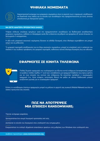 ΠΩΣ ΝΑ ΑΠΟΤΡΕΨΕΙΣ
ΜΙΑ ΕΠΙΘΕΣΗ RANSOMWARE;
Χαρακτηριστικό γνώρισµα των ψηφιακών νοµισµάτων είναι το γεγονός πως η παραγωγή, αποθήκευση
και διακίνησή τους καθώς και το σύνολο των συναλλαγών που πραγµατοποιούνται µε αυτά, γίνονται
αποκλειστικά µε ηλεκτρονικό τρόπο.
ΝΑ ΕΙΣΤΕ Ι∆ΙΑΙΤΕΡΑ ΠΡΟΣΕΚΤΙΚΟΙ ΚΑΘΩΣ
Υπάρχει κίνδυνος απώλειας χρηµάτων κατά την πραγµατοποίηση συναλλαγών σε διαδικτυακά ανταλλακτήρια
ψηφιακών νοµισµάτων, καθόσον οι πλατφόρµες αυτές δεν υπόκεινται σε ρύθµιση και ορισµένες εξ’ αυτών έπαυσαν να
λειτουργούν ή καταρρεύσαν,
Η αξία ενός ψηφιακού-εικονικού νοµίσµατος δύναται να αλλάξει δυναµικά, είναι ιδιαίτερα ευµετάβλητη και µπορεί
ακόµη και να µηδενιστεί,
Το ψηφιακό πορτοφόλι αποθήκευσης των εν λόγω εικονικών νοµισµάτων, µπορεί να υποκλαπεί, ενώ η ανάκτηση του
κλειδιού ή του κωδικού πρόσβασης στο ψηφιακό πορτοφόλι, καθίσταται τεχνικά ιδιαίτερα δυσχερής έως και αδύνατη.
Πολλές δωρεάν εφαρµογές που κυκλοφορούν για έξυπνα κινητά τηλέφωνα (smartphones) µπορεί
να κρύβουν πολλές παγίδες. Γι’ αυτό πριν «κατεβάσετε» µια εφαρµογή διαβάστε τους όρους χρήσης
και σε ποια στοιχεία του κινητού σας τηλέφωνου θα αποκτήσει πρόσβαση η συγκεκριµένη
εφαρµογή (π.χ. λίστα επαφών, εντοπισµός θέσης) και ψάξτε σε κάποια διαδικτυακή µηχανή
αναζήτησης κριτικές για τη συγκεκριµένη εφαρµογή.
Επίσης το «κατέβασµα» ύποπτων εφαρµογών µπορεί να µολύνει τη φορητή σας συσκευή (Mobile Malware) και έτσι να
χάσετε προσωπικά σας στοιχεία.
ΨΗΦΙΑΚΑ ΝΟΜΙΣΜΑΤΑ
ΕΦΑΡΜΟΓΕΣ ΣΕ ΚΙΝΗΤΑ ΤΗΛΕΦΩΝΑ
Τήρησε αντίγραφα ασφαλείας.
Χρησιµοποίησε ένα ισχυρό λογισµικό προστασίας από ιούς.
∆ιατήρησε το σύνολο του λογισµικού στον υπολογιστή σου ενηµερωµένο.
Ενεργοποίησε την επιλογή «Εµφάνιση επεκτάσεων αρχείων» στις ρυθµίσεις των Windows στον υπολογιστή σου.
∆ιαβάστε περισσότερα: www.nomoreransom.org
 