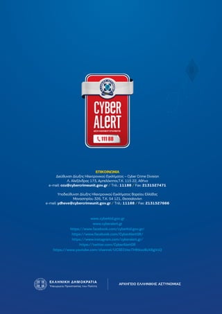 ΑΡΧΗΓΕΙΟ ΕΛΛΗΝΙΚΗΣ ΑΣΤΥΝΟΜΙΑΣ
www.cyberkid.gov.gr
www.cyberalert.gr
https://www.facebook.com/cyberkid.gov.gr/
https://www.facebook.com/CyberAlertGR/
https://www.instagram.com/cyberalert.gr/
https://twitter.com/CyberAlertGR
https://www.youtube.com/channel/UCSECtiscTH8tkxzBzX8gVcQ
ΕΠΙΚΟΙΝΩΝΙΑ
∆ιεύθυνση ∆ίωξης Ηλεκτρονικού Εγκλήµατος – Cyber Crime Division
Λ. Αλεξάνδρας 173, Αµπελόκηποι,Τ.Κ. 115 22, Αθήνα
e-mail: ccu@cybercrimeunit.gov.gr / Τηλ.: 11188 / Fax: 2131527471
Υποδιεύθυνση ∆ίωξης Ηλεκτρονικού Εγκλήµατος Βορείου Ελλάδας
Μοναστηρίου 326, Τ.Κ. 54 121, Θεσσαλονίκη
e-mail: ydheve@cybercrimeunit.gov.gr / Τηλ.: 11188 / Fax: 2131527666
 