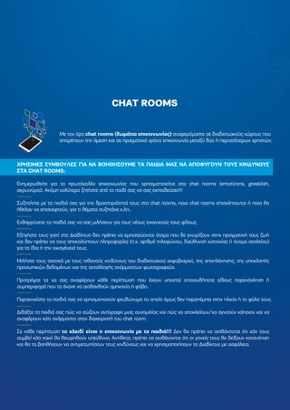 CHAT ROOMS
Με τον όρο chat rooms (δωµάτια επικοινωνίας) αναφερόµαστε σε διαδικτυακούς χώρους που
επιτρέπουν την άµεση και σε πραγµατικό χρόνο επικοινωνία µεταξύ δύο ή περισσότερων χρηστών.
ΧΡΗΣΙΜΕΣ ΣΥΜΒΟΥΛΕΣ ΓΙΑ ΝΑ ΒΟΗΘΗΣΟΥΜΕ ΤΑ ΠΑΙ∆ΙΑ ΜΑΣ ΝΑ ΑΠΟΦΥΓΟΥΝ ΤΟΥΣ ΚΙΝ∆ΥΝΟΥΣ
ΣΤΑ CHAT ROOMS:
Ενηµερωθείτε για το πρωτόκολλο επικοινωνίας που χρησιµοποιείται στα chat rooms (emoticons, greeklish,
ακρωνύµια). Ακόµη καλύτερα ζητήστε από το παιδί σας να σας εκπαιδεύσει!!!
Συζητήστε µε τα παιδιά σας για την δραστηριότητά τους στα chat rooms, ποια chat rooms επισκέπτονται ή ποια θα
ήθελαν να επισκεφτούν, για τι θέµατα συζητάνε κ.λπ..
Ενθαρρύνετε τα παιδιά σας να σας µιλήσουν για τους νέους εικονικούς τους φίλους.
Εξηγήστε τους γιατί στο ∆ιαδίκτυο δεν πρέπει να εµπιστεύονται άτοµα που δε γνωρίζουν στην πραγµατική τους ζωή
και δεν πρέπει να τους αποκαλύπτουν πληροφορίες (π.χ. αριθµό τηλεφώνου, διεύθυνση κατοικίας ή όνοµα σχολείου)
για τα ίδια ή την οικογένειά τους.
Μιλήστε τους σχετικά µε τους πιθανούς κινδύνους του διαδικτυακού εκφοβισµού, της αποπλάνησης, της υποκλοπής
προσωπικών δεδοµένων και της ανταλλαγής ανάρµοστων φωτογραφιών.
Προτρέψτε τα να σας αναφέρουν κάθε περίπτωση που έχουν υποστεί οποιουδήποτε είδους παρενόχληση ή
συµπεριφορά που τα έκανε να αισθανθούν αµηχανία ή φόβο.
Παρακινείστε τα παιδιά σας να χρησιµοποιούν ψευδώνυµο το οποίο όµως δεν παραπέµπει στην ηλικία ή το φύλο τους.
∆ιδάξτε τα παιδιά σας πώς να σώζουν αντίγραφο µιας συνοµιλίας και πώς να αποκλείουν/να αγνοούν κάποιον και να
αναφέρουν κάτι ανάρµοστο στον διαχειριστή του chat room.
Σε κάθε περίπτωση το κλειδί είναι η επικοινωνία µε τα παιδιά!!! ∆εν θα πρέπει να αισθάνονται ότι εάν τους
συµβεί κάτι κακό θα θεωρηθούν υπεύθυνα. Αντίθετα, πρέπει να αισθάνονται ότι οι γονείς τους θα δείξουν κατανόηση
και θα τα βοηθήσουν να αντιµετωπίσουν τους κινδύνους και να χρησιµοποιήσουν το ∆ιαδίκτυο µε ασφάλεια.
 
