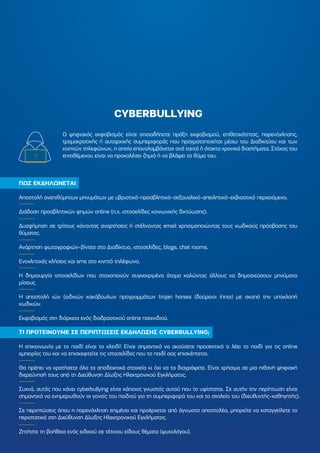 CYBERBULLYING
ΠΩΣ ΕΚ∆ΗΛΩΝΕΤΑΙ
Αποστολή ανεπιθύµητων µηνυµάτων µε υβριστικό-προσβλητικό-σεξουαλικό-απειλητικό-εκβιαστικό περιεχόµενο.
∆ιάδοση προσβλητικών φηµών online (π.χ. ιστοσελίδες κοινωνικής δικτύωσης).
∆υσφήµηση σε τρίτους κάνοντας αναρτήσεις ή στέλνοντας email χρησιµοποιώντας τους κωδικούς πρόσβασης του
θύµατος.
Ανάρτηση φωτογραφιών-βίντεο στο ∆ιαδίκτυο, ιστοσελίδες, blogs, chat rooms.
Ενοχλητικές κλήσεις και sms στο κινητό τηλέφωνο.
Η δηµιουργία ιστοσελίδων που στοχοποιούν συγκεκριµένα άτοµα καλώντας άλλους να δηµοσιεύσουν µηνύµατα
µίσους.
Η αποστολή ιών (ειδικών κακόβουλων προγραµµάτων trojan horses (δούρειοι ίπποι) µε σκοπό την υποκλοπή
κωδικών.
Εκφοβισµός στη διάρκεια ενός διαδραστικού online παιχνιδιού.
ΤΙ ΠΡΟΤΕΙΝΟΥΜΕ ΣΕ ΠΕΡΙΠΤΩΣΕΙΣ ΕΚ∆ΗΛΩΣΗΣ CYBERBULLYING;
Η επικοινωνία µε το παιδί είναι το κλειδί! Είναι σηµαντικό να ακούσετε προσεκτικά τι λέει το παιδί για τις online
εµπειρίες του και να επισκεφτείτε τις ιστοσελίδες που το παιδί σας επισκέπτεται.
Θα πρέπει να κρατήσετε όλα τα αποδεικτικά στοιχεία κι όχι να τα διαγράψετε. Είναι χρήσιµα σε µια πιθανή ψηφιακή
διερεύνησή τους από τη ∆ιεύθυνση ∆ίωξης Ηλεκτρονικού Εγκλήµατος.
Συχνά, αυτός που κάνει cyberbullying είναι κάποιος γνωστός αυτού που το υφίσταται. Σε αυτήν την περίπτωση είναι
σηµαντικό να ενηµερωθούν οι γονείς του παιδιού για τη συµπεριφορά του και το σχολείο του (διευθυντής-καθηγητής).
Σε περιπτώσεις όπου η παρενόχληση επιµένει και προέρχεται από άγνωστο αποστολέα, µπορείτε να καταγγείλετε το
περιστατικό στη ∆ιεύθυνση ∆ίωξης Ηλεκτρονικού Εγκλήµατος.
Ζητήστε τη βοήθεια ενός ειδικού σε τέτοιου είδους θέµατα (ψυχολόγου).
Ο ψηφιακός εκφοβισµός είναι οποιαδήποτε πράξη εκφοβισµού, επιθετικότητας, παρενόχλησης,
τροµοκρατικής ή αυταρχικής συµπεριφοράς που πραγµατοποιείται µέσω του ∆ιαδικτύου και των
κινητών τηλεφώνων, η οποία επαναλαµβάνεται ανά τακτά ή άτακτα χρονικά διαστήµατα. Στόχος του
επιτιθέµενου είναι να προκαλέσει ζηµιά ή να βλάψει το θύµα του.
 