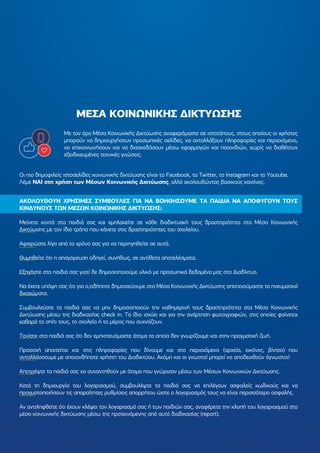 ΜΕΣΑ ΚΟΙΝΩΝΙΚΗΣ ∆ΙΚΤΥΩΣΗΣ
Με τον όρο Μέσα Κοινωνικής ∆ικτύωσης αναφερόµαστε σε ιστοτόπους, στους οποίους οι χρήστες
µπορούν να δηµιουργήσουν προσωπικές σελίδες, να ανταλλάξουν πληροφορίες και περιεχόµενο,
να επικοινωνήσουν και να διασκεδάσουν µέσω εφαρµογών και παιχνιδιών, χωρίς να διαθέτουν
εξειδικευµένες τεχνικές γνώσεις.
Οι πιο δηµοφιλείς ιστοσελίδες κοινωνικής δικτύωσης είναι το Facebook, το Τwitter, το Instagram και το Youtube.
Λέµε ΝΑΙ στη χρήση των Μέσων Κοινωνικής ∆ικτύωσης, αλλά ακολουθώντας βασικούς κανόνες.
ΑΚΟΛΟΥΘΟΥΝ ΧΡΗΣΙΜΕΣ ΣΥΜΒΟΥΛΕΣ ΓΙΑ ΝΑ ΒΟΗΘΗΣΟΥΜΕ ΤΑ ΠΑΙ∆ΙΑ ΝΑ ΑΠΟΦΥΓΟΥΝ ΤΟΥΣ
ΚΙΝ∆ΥΝΟΥΣ ΤΩΝ ΜΕΣΩΝ ΚΟΙΝΩΝΙΚΗΣ ∆ΙΚΤΥΩΣΗΣ:
Μείνετε κοντά στα παιδιά σας και εµπλακείτε σε κάθε διαδικτυακή τους δραστηριότητα στα Μέσα Κοινωνικής
∆ικτύωσης µε τον ίδιο τρόπο που κάνετε στις δραστηριότητες του σχολείου.
Αφιερώστε λίγο από το χρόνο σας για να περιηγηθείτε σε αυτά.
Θυµηθείτε ότι η απαγόρευση οδηγεί, συνήθως, σε αντίθετα αποτελέσµατα.
Εξηγήστε στα παιδιά σας γιατί δε δηµοσιοποιούµε υλικό µε προσωπικά δεδοµένα µας στο ∆ιαδίκτυο.
Να έχετε υπόψη σας ότι για ο,τιδήποτε δηµοσιεύουµε στα Μέσα Κοινωνικής ∆ικτύωσης αποποιούµαστε τα πνευµατικά
δικαιώµατα.
Συµβουλεύστε τα παιδιά σας να µην δηµοσιοποιούν την καθηµερινή τους δραστηριότητα στα Μέσα Κοινωνικής
∆ικτύωσης µέσω της διαδικασίας check in. Το ίδιο ισχύει και για την ανάρτηση φωτογραφιών, στις οποίες φαίνεται
καθαρά το σπίτι τους, το σχολείο ή το µέρος που συχνάζουν.
Τονίστε στα παιδιά σας ότι δεν εµπιστευόµαστε άτοµα τα οποία δεν γνωρίζουµε και στην πραγµατική ζωή.
Προσοχή απαιτείται και στις πληροφορίες που δίνουµε και στο περιεχόµενο (αρχεία, εικόνες, βίντεο) που
ανταλλάσσουµε µε οποιονδήποτε χρήστη του ∆ιαδικτύου. Ακόµη και οι γνωστοί µπορεί να αποδειχθούν άγνωστοι!
Αποτρέψτε τα παιδιά σας να συναντηθούν µε άτοµα που γνώρισαν µέσω των Μέσων Κοινωνικών ∆ικτύωσης.
Κατά τη δηµιουργία του λογαριασµού, συµβουλέψτε τα παιδιά σας να επιλέγουν ασφαλείς κωδικούς και να
πραγµατοποιήσουν τις απαραίτητες ρυθµίσεις απορρήτου ώστε ο λογαριασµός τους να είναι περισσότερο ασφαλής.
Αν αντιληφθείτε ότι έχουν κλέψει τον λογαριασµό σας ή των παιδιών σας, αναφέρετε την κλοπή του λογαριασµού στο
µέσο κοινωνικής δικτύωσης µέσω της προτεινόµενης από αυτό διαδικασίας (report).
 