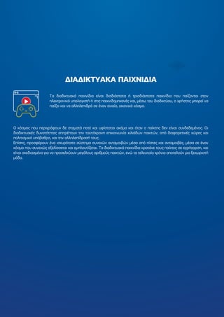 ∆ΙΑ∆ΙΚΤΥΑΚΑ ΠΑΙΧΝΙ∆ΙΑ
O κόσµος που περιγράφουν δε σταµατά ποτέ και υφίσταται ακόµα και όταν ο παίκτης δεν είναι συνδεδεµένος. Οι
διαδικτυακές δυνατότητες επιτρέπουν την ταυτόχρονη επικοινωνία χιλιάδων παικτών, από διαφορετικές χώρες και
πολιτισµικό υπόβαθρο, και την αλληλεπίδρασή τους.
Επίσης, προσφέρουν ένα ισχυρότατο σύστηµα συνεχών ανταµοιβών µέσα από πίστες και ανταµοιβές, µέσα σε έναν
κόσµο που συνεχώς εξελίσσεται και εµπλουτίζεται. Τα διαδικτυακά παιχνίδια κρατάνε τους παίκτες σε εγρήγορση, και
είναι σχεδιασµένα για να προσελκύουν µεγάλους αριθµούς παικτών, ενώ τα τελευταία χρόνια αποτελούν µια ξεχωριστή
µόδα.
Τα διαδικτυακά παιχνίδια είναι δισδιάστατα ή τρισδιάστατα παιχνίδια που παίζονται στον
ηλεκτρονικό υπολογιστή ή στις παιχνιδοµηχανές και, µέσω του διαδικτύου, ο χρήστης µπορεί να
παίζει και να αλληλεπιδρά σε έναν ενιαίο, εικονικό κόσµο.
 