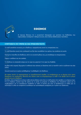 ΕΘΙΣΜΟΣ
ΣΥΜΠΤΩΜΑΤΑ ΠΟΥ ΠΡΕΠΕΙ ΝΑ ΜΑΣ ΠΡΟΒΛΗΜΑΤΙΣΟΥΝ
Το παιδί ασχολείται συνεχώς µε το διαδίκτυο, παραµελώντας συχνά τις υποχρεώσεις του.
Το παιδί ξεχνιέται συχνά στον υπολογιστή και δεν έχει συναίσθηση του χρόνου που αναλώνει σε αυτόν.
Προτιµά τα παιχνίδια στο διαδίκτυο, από το να συναντά φίλους του, µε αποτέλεσµα να αποµονώνεται.
Πέφτει η απόδοση του στο σχολείο.
Το διαδίκτυο το απασχολεί ακόµα και την ώρα του φαγητού ή την ώρα που διαβάζει.
Αντιδρά πολύ νευρικά, θυµωµένα ή επιθετικά όταν κάποιος το διακόπτει από το παιχνίδι ή από τη συζήτηση που έχει
online.
Ξενυχτά συχνά για να µένει συνδεδεµένος/ συνδεδεµένη στο διαδίκτυο.
Θα πρέπει λοιπόν να παρατηρήσουµε τα προειδοποιητικά σηµάδια, να αντιδράσουµε και να βρούµε έναν τρόπο
διαχείρισης της κατάστασης, θέτοντας ένα πλαίσιο ώστε να αποµακρύνουµε το παιδί ή τον έφηβο από τη µόνιµη
ασχολία του µε το διαδίκτυο.
Επιπλέον, είναι απαραίτητο να έχουν τεθεί κάποιες βάσεις ώστε όταν το παιδί φτάνει στην εφηβεία, να υπάρχουν όρια.
Για να υπάρξουν ωστόσο όρια θα πρέπει και οι γονείς να µπορούν να διαθέσουν τον απαραίτητο χρόνο για να
συµβουλέψουν και να κατευθύνουν κατάλληλα το παιδί. Ο σκοπός µας είναι να βοηθήσουµε τα παιδιά µας να
αναπτύξουν τα ίδια τον απαραίτητο αυτοέλεγχο και αυτοπειθαρχία αναφορικά µε τη χρήση του ∆ιαδικτύου.
Οι έρευνες δείχνουν ότι η συντριπτική πλειοψηφία των χρηστών του διαδικτύου που
παρουσιάζουν κατάχρηση ή εθισµό σε αυτό, είναι παίκτες διαδικτυακών παιχνιδιών.
 