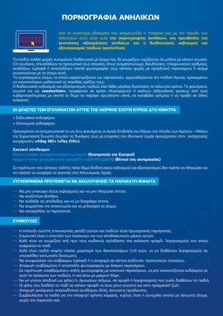 Τα παιδιά πολλές φορές συνοµιλούν διαδικτυακά µε άτοµα που δε γνωρίζουν νοµίζοντας ότι µιλάνε µε κάποιο γνωστό.
Στη συνέχεια, αποστέλλουν τα προσωπικά τους στοιχεία, όπως ονοµατεπώνυµο, διευθύνσεις, τηλεφωνικούς αριθµούς,
ανεβάζουν (upload) ή αποστέλλουν (send) φωτογραφίες τους κάποιες φορές µε προκλητικό περιεχόµενο ή ακόµα
συναντιούνται µε τα άτοµα αυτά.
Τα συγκεκριµένα άτοµα, τα οποία χαρακτηρίζονται ως «αρπακτικά», εκµεταλλεύονται την παιδική άγνοια, προκειµένου
να ικανοποιήσουν µελλοντικά τις απεχθείς ορέξεις τους.
Ο διαδικτυακός εκβιασµός και εξαναγκασµός παιδιών έχει λάβει µεγάλες διαστάσεις τα τελευταία χρόνια. Το φαινόµενο,
γνωστό και ως «sextortion», αναφέρεται σε χρήση πληροφοριών ή εικόνων σεξουαλικής φύσεως από τους
κυβερνοεγκληµατίες µε σκοπό το θύµα να παράγει πρωτότυπο υλικό, να καταβάλει χρήµατα ή να προβεί σε άλλες
ενέργειες.
ΟΙ ∆ΡΑΣΤΕΣ ΤΩΝ ΕΓΚΛΗΜΑΤΩΝ ΑΥΤΗΣ ΤΗΣ ΜΟΡΦΗΣ ΕΧΟΥΝ ΚΥΡΙΩΣ ∆ΥΟ ΚΙΝΗΤΡΑ
• Σεξουαλικό ενδιαφέρον
• Οικονοµικό ενδιαφέρον
Προκειµένου να αντιµετωπιστεί το ως άνω φαινόµενο, οι Αρχές Επιβολής του Νόµου στο σύνολο των Κρατών – Μελών
της Ευρωπαϊκής Ένωσης ένωσαν τις δυνάµεις τους µε εταιρείες του ιδιωτικού τοµέα προχώρησαν στην εκστρατείας
ενηµέρωσης «#Say NO» («Πες ΟΧΙ»).
Σχετικοί σύνδεσµοι:
https://www.europol.europa.eu/sayno (Εκστρατεία της Europol)
https://www.youtube.com/watch?v=cZAiW61p9DQ (Βίντεο της εκστρατείας)
Σε περίπτωση που κάποιος πολίτης πέσει θύµα διαδικτυακού εκβιασµού και εξαναγκασµού δεν πρέπει να πληρώσει και
να ντραπεί να αναφέρει το γεγονός στις Αστυνοµικές Αρχές.
ΣΥΓΚΕΚΡΙΜΕΝΑ ΠΡΟΤΕΙΝΕΤΑΙ ΝΑ ΑΚΟΛΟΥΘΗΣΕΙ ΤΑ ΠΑΡΑΚΑΤΩ ΒΗΜΑΤΑ
Να µην υποκύψει στους εκβιασµούς και να µην πληρώσει τίποτα.
Να αναζητήσει βοήθεια.
Να συλλέξει τις αποδείξεις και να µη διαγράψει τίποτα.
Να σταµατήσει την επικοινωνία και να µπλοκάρει το άτοµο.
Να καταγγείλλει το περιστατικό.
ΣΥΜΒΟΥΛΕΣ
Η επίτευξη σωστής επικοινωνίας µεταξύ γονιών και παιδιών είναι πρωταρχικός παράγοντας.
Σηµαντική είναι η εποπτεία των συσκευών και των αποθηκευτικών µέσων αυτών.
Καλό είναι να γνωρίζετε από πριν τους κωδικούς πρόσβασης στα εκάστοτε προφίλ- λογαριασµούς στα οποία
εισέρχεται το παιδί.
Καλό είναι παιδιά νεαρής ηλικίας µικρότερα των δεκατεσσάρων (14) ετών, να µη διαθέτουν λογαριασµούς σε
ιστοσελίδες κοινωνικής δικτύωσης.
Να αποφεύγεται «το ανέβασµα» (upload) ή η αναφορά σε κάποια συζήτηση, προσωπικών στοιχείων.
Αποφυγή ανεβάσµατος ή αποστολής φωτογραφιών µε άσεµνο περιεχόµενο.
Σε περίπτωση «ανεβάσµατος» απλής φωτογραφίας µε κανονικό περιεχόµενο, να µην απεικονίζονται ευδιάκριτα σε
αυτή τα πρόσωπα των παιδιών, ή νxα είναι µε µακρινή λήψη.
Να µη γίνεται αποδοχή ως φίλος/η, άγνωστων ατόµων, σε προφίλ ή λογαριασµούς που τυχόν διαθέτουν τα παιδιά.
Οι φίλοι που διαθέτει το παιδί σε κάποιο προφίλ να είναι µόνο γνωστοί και στην πραγµατική ζωή.
Αποφυγή ανοίγµατος οποιουδήποτε συνδέσµου (link), άγνωστης προέλευσης.
Συµβουλεύετε τα παιδιά για την αποφυγή χρήσης κάµερας, κυρίως όταν η συνοµιλία γίνεται µε άγνωστα άτοµα,
χωρίς την παρουσία σας.
Από τα συχνότερα αδικήµατα που αντιµετωπίζει η Υπηρεσία µας µε την πάροδο των
τελευταίων ετών είναι αυτό της πορνογραφίας ανηλίκων, της προσβολής της
γενετήσιας αξιοπρέπειας ανηλίκων και ο διαδικτυακός εκβιασµός και
εξαναγκασµός παιδιών (sextortion).
ΠΟΡΝΟΓΡΑΦΙΑ ΑΝΗΛΙΚΩΝ
 