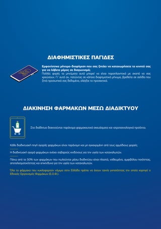 Στο διαδίκτυο διακινούνται παράνοµα φαρµακευτικά σκευάσµατα και ιατροτεχνολογικά προϊόντα.
Κάθε διαδικτυακή πηγή αγοράς φαρµάκων είναι παράνοµη και µη εγκεκριµένη από τους αρµόδιους φορείς.
Η διαδικτυακή αγορά φαρµάκων ενέχει σοβαρούς κινδύνους για την υγεία των καταναλωτών.
Πάνω από το 50% των φαρµάκων που πωλούνται µέσω διαδικτύου είναι πλαστά, νοθευµένα, αµφιβόλου ποιότητας,
αποτελεσµατικότητας και επικίνδυνα για την υγεία των καταναλωτών.
Όλα τα φάρµακα που κυκλοφορούν νόµιµα στην Ελλάδα πρέπει να έχουν ταινία γνησιότητας την οποία χορηγεί ο
Εθνικός Οργανισµός Φαρµάκων (Ε.Ο.Φ.).
∆ΙΑΦΗΜΙΣΤΙΚΕΣ ΠΑΓΙ∆ΕΣ
∆ΙΑΚΙΝΗΣΗ ΦΑΡΜΑΚΩΝ ΜΕΣΩ ∆ΙΑ∆ΙΚΤΥΟΥ
Εµφανίστηκε µήνυµα-διαφήµιση που σας ζητάει να καταχωρήσετε το κινητό σας
για να λάβετε µέρος σε διαγωνισµό;
Πολλές φορές τα µηνύµατα αυτά µπορεί να είναι παραπλανητικά µε σκοπό να σας
χρεώσουν. Γι’ αυτό αν, πατώντας σε κάποιο διαφηµιστικό µήνυµα, βρεθείτε σε σελίδα που
ζητά προσωπικά σας δεδοµένα, ελέγξτε το προσεκτικά.
 