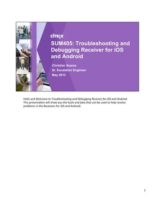 Hello	
  and	
  Welcome	
  to	
  Troubleshoo*ng	
  and	
  Debugging	
  Receiver	
  for	
  iOS	
  and	
  Android.	
  
This	
  presenta4on	
  will	
  show	
  you	
  the	
  tools	
  and	
  data	
  that	
  can	
  be	
  used	
  to	
  help	
  resolve	
  
problems	
  in	
  the	
  Receivers	
  for	
  iOS	
  and	
  Android.	
  
	
  
1	
  
 