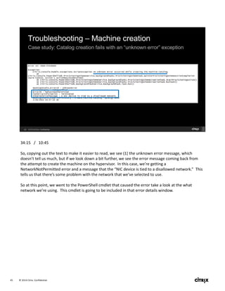 © 2014 Citrix. Confidential.45
34:15   /   10:45
So, copying out the text to make it easier to read, we see (1) the unknown error message, which 
doesn’t tell us much, but if we look down a bit further, we see the error message coming back from 
the attempt to create the machine on the hypervisor.  In this case, we’re getting a 
NetworkNotPermitted error and a message that the “NIC device is tied to a disallowed network.”  This 
tells us that there’s some problem with the network that we’ve selected to use.
So at this point, we went to the PowerShell cmdlet that caused the error take a look at the what 
network we’re using.  This cmdlet is going to be included in that error details window.
 