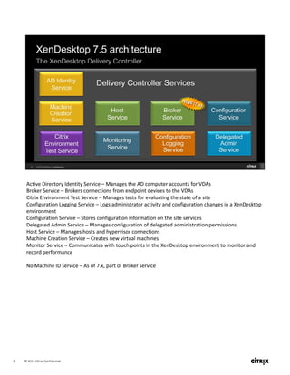 © 2014 Citrix. Confidential.9
Active Directory Identity Service – Manages the AD computer accounts for VDAs
Broker Service – Brokers connections from endpoint devices to the VDAs
Citrix Environment Test Service – Manages tests for evaluating the state of a site
Configuration Logging Service – Logs administrator activity and configuration changes in a XenDesktop 
environment
Configuration Service – Stores configuration information on the site services
Delegated Admin Service – Manages configuration of delegated administration permissions
Host Service – Manages hosts and hypervisor connections
Machine Creation Service – Creates new virtual machines
Monitor Service – Communicates with touch points in the XenDesktop environment to monitor and 
record performance
No Machine ID service – As of 7.x, part of Broker service
 