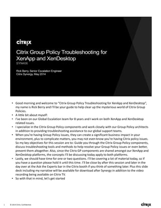 © 2014 Citrix. Confidential.1
• Good morning and welcome to “Citrix Group Policy Troubleshooting for XenApp and XenDesktop”, 
my name is Rick Berry and I’ll be your guide to help clear up the mysterious world of Citrix Group 
Policies. 
• A little bit about myself:
• I’ve been on our Global Escalation team for 8 years and I work on both XenApp and XenDesktop 
related issues.
• I specialize in the Citrix Group Policy components and work closely with our Group Policy architects 
in addition to providing troubleshooting assistance to our global support teams. 
• When you’re having Group Policy issues, they can create a significant business impact in your 
environment, plus to complicate matters, you may not even know you’re having Citrix policy issues. 
So my key objectives for this session are to: Guide you through the Citrix Group Policy components, 
discuss troubleshooting tools and methods to help resolve your Group Policy issues or even better, 
prevent them altogether. Also, since the Citrix GP components are shared amongst our XenApp and 
XenDesktop platforms, the concepts I’ll be discussing today apply to both platforms. 
• Lastly, we should have time for one or two questions. I’ll be covering a lot of material today, so if 
you have a question please hold it until this time. I’ll be close by after this session and later in the 
day over at the Ask the Experts bar in the Citrix booth if you think of something later. Plus this slide 
deck including my narrative will be available for download after Synergy in addition to the video 
recording being available on Citrix TV. 
• So with that in mind, let’s get started
 