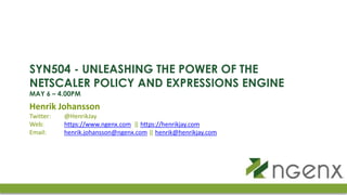 SYN504 - UNLEASHING THE POWER OF THE
NETSCALER POLICY AND EXPRESSIONS ENGINE
MAY 6 – 4.00PM
Henrik Johansson
Twitter: @HenrikJay
Web: https://www.ngenx.com || https://henrikjay.com
Email: henrik.johansson@ngenx.com || henrik@henrikjay.com
 