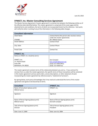 SYNACT, Inc. Master Consulting Services Agreement<br />This Master Services Agreement (‘master agreement’) is entered into between the following entities as of the effective date identified below. This master agreement is comprised of this cover page and the attached terms and conditions, the terms of which are incorporated herein by this reference.  Each party will notify the other in writing if any of the information in the following table changes.<br />Consultant InformationClient Name MERGEFIELD Parent_Customer ITASABCContact Name (the person who receives notices under this master agreement) MERGEFIELD Salutation Mr.  MERGEFIELD First_Name Mikhail  MERGEFIELD Last_Name IvanovStreet Address MERGEFIELD Address_1__Street_1 Contact EmailCity, State Contact Phone MERGEFIELD Business_Phone Postal CodeContact Fax MERGEFIELD Fax SYNACT, Inc.Notices to SYNACT, Inc. should be sent to:SYNACT, Inc.3 E. North StreetSuite 200Bethlehem, PA 18018Ken Compterken.compter@synact.net(610) 317-4440 Office(610) -317-4443 Fax<br /> <br />This master agreement contains terms of the relationship between you and us.  If you contract for services from us under this master agreement, the specific terms of those transactions will be contained in this master agreement and any work orders, service descriptions, or other statement of work incorporating this master agreement by reference (each a “statement of services”).<br />By signing below, each party acknowledges that it has read and understood the terms of this master agreement and agrees to be bound by its terms.<br />ConsultantSYNACT, Inc.Name of Consultant (please print)Mikhail IvanovSYNACT, Inc.SignatureSignatureName of Person Signing (please print)Mikhail IvanovName of Person Signing (please print)Kenneth CompterTitle of Person Signing (please print)DirectorTitle of Person Signing (please print)PresidentDate: June 17, 2009Date: June 16, 2009<br /> In this master agreement, a “party” or “parties” means you and/or us as the context requires.  “You”, “yours” means the entity that has entered into this master agreement and may also refer, as the context requires, to your affiliates who enter into a statement of work under this master agreement.  “We”, “us”, or “our” means SYNACT, Inc.<br />Services:  All product support, consulting and other services (referred to collectively and individually herein, as the context requires, as “services”) are provided by you under the terms and conditions of this master agreement.  The precise scope of the services will be specified in the statements of work.  This master agreement does not obligate either party or its affiliates to enter into any statements of services.<br />Fees:  We agree to pay you the fees described in each statement of work.  Unless otherwise stated in a statement of services, you will not change your daily or hourly rates identified in a statement of services during its term.  Fifty percent (50%) of the estimated fees will be paid prior to the start of work unless otherwise stated in the Statement of Work.  The remaining fees will be paid upon final delivery of work and acceptance of such work.<br />Applicable Law:  The laws of the Commonwealth of Pennsylvania, United States shall govern this contract.  The federal or state courts of the Commonwealth of Pennsylvania shall have exclusive jurisdiction of any claims arising out of this engagement.<br />Employee Solicitation:  Parties agree not to directly or indirectly, individually or on behalf of persons not now party to this agreement, aid or endeavor to solicit or induce each other’s employees to leave their employment for employment with another person, firm or corporation.  Parties agree to not hire the employees of the other during the term of this agreement, and for a period of two years after this agreement is terminated, without written approval of the other.<br />Term and Termination:  This master agreement will remain in effect until terminated.  SYNACT may terminate this agreement with or without cause at its sole and absolute discretion.  You may enforce the provisions of this agreement by specific performance or damages in any court located within the Commonwealth of Pennsylvania.  If you are successful in any action brought under this agreement, the maximum liquidated damages and all amounts recoverable by you provided for any breach of any terms or conditions contained herein is limited to the total professional fees contracted by SYNACT under the specific statement of work to which the claim relates.<br />The sole effect of terminating this master agreement will be to terminate the ability of either party to enter into subsequent statements of work that incorporate the terms of this master agreement.  Termination of this master agreement will not, by itself, result in the termination of any statement of work previously entered into (or extensions of the same) that incorporate the terms of this master agreement, and the terms of this master agreement will continue in effect for purposes of such statements of services unless and until the statement of services itself is terminated or expires.<br />The term of any statement of work will be set forth in an applicable statement of services.  Either party signing a statement of services may terminate it if the other party is (i) in material breach or default of any obligation that is not cured within 30 calendar days outstanding.  <br /> Limitations of Liability:  In no event shall SYNACT be liable to you or any third party for any loss, damage, cost or expense attributable to any act, omission or misrepresentation by you, your directors, employees or agents.  In no event shall SYNACT be liable to you, whether claim be in tort, contract or otherwise for any amount in excess of the total professional fees paid to you by SYNACT under the specific statement of services to which the claim relates.  <br />Each of the parties hereto agrees to indemnify and hold the other party harmless from and against any third party claims, liabilities, costs and expenses (including reasonable attorney’s fees) resulting from the negligent act(s), willful misconduct, and/or fraudulent behavior of the indemnifying party with respect to the performance of its duties and obligations under this agreement.<br /> Confidentiality:  CONSULTANT agrees and acknowledges that in order for it to fully carry out its duties it may, from time to time, be provided with certain proprietary and/or confidential information.  CONSULTANT warrants and agrees that it will not divulge any such information or breach our confidentiality.  CONSULTANT agrees that this confidentiality provision shall extend and survive beyond the term of this agreement indefinitely and that CONSULTANT will not disclose any confidential information until such time as it may be made public by us, or we expressly consent in writing to such disclosure or we are required as a result of subpoena or other official court order.<br /> Force Majeure:  In the event that either party is unable to perform any of its obligations under this agreement or to enjoy any of its benefits because of natural disaster, actions or decrees of governmental bodies (“Force Majeure Event”), the party who has been so affected shall immediately give notice to the other party and shall do everything reasonably possible to resume performance.  If the period of non-performance exceeds sixty (60) days from the receipt of notice of the Force Majeure Event, either party may, by giving written notice, terminate this agreement in whole.  However, unless this agreement is terminated as provided in the preceding sentence delays in delivery due to Force Majeure Events shall automatically extend the performance date for a period equal to the duration of such Events.<br />