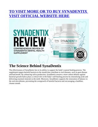 TO VISIT MORE OR TO BUY SYNADENTIX
VISIT OFFICIAL WEBSITE HERE
The Science Behind SynaDentix
The effectiveness of SynaDentix lies in its ability to support the body’s natural healing process. The
supplement targets harmful bacteria in the mouth that contribute to oral diseases, such as gum disease
and bad breath. By enhancing saliva production, SynaDentix ensures a more robust defense against
bacterial growth.Saliva plays a critical role in the body’s self-healing process by neutralizing acids and
delivering essential minerals to the teeth. Moreover, SynaDentix supports the restoration of balance in
the oral microbiome, preventing the overgrowth of harmful bacteria and encouraging a healthier,
cleaner mouth.
 