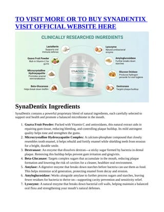 TO VISIT MORE OR TO BUY SYNADENTIX
VISIT OFFICIAL WEBSITE HERE
SynaDentix Ingredients
SynaDentix contains a powerful proprietary blend of natural ingredients, each carefully selected to
support oral health and promote a balanced microbiome in the mouth.
1. Guava Fruit Powder: Packed with Vitamin C and antioxidants, this natural extract aids in
repairing gum tissue, reducing bleeding, and controlling plaque buildup. Its mild astringent
quality helps tone and strengthen the gums.
2. Microcrystalline Hydroxyapatite Complex: A calcium-phosphate compound that closely
resembles tooth enamel, it helps rebuild and fortify enamel while shielding teeth from erosion
for a bright, durable smile.
3. Dextranase: An enzyme that dissolves dextran—a sticky sugar formed by bacteria in dental
plaque. Removing this buildup helps prevent gum irritation and gingivitis.
4. Beta-Glucanase: Targets complex sugars that accumulate in the mouth, reducing plaque
formation and lowering the risk of cavities for a cleaner, healthier oral environment.
5. Amylase: A digestive enzyme that breaks down starches before bacteria can use them as food.
This helps minimize acid generation, protecting enamel from decay and erosion.
6. Amyloglucosidase: Works alongside amylase to further process sugars and starches, leaving
fewer residues for bacteria to thrive on—supporting cavity prevention and sensitivity relief.
7. Lysozyme: A natural enzyme that breaks down bacterial cell walls, helping maintain a balanced
oral flora and strengthening your mouth’s natural defenses.
 
