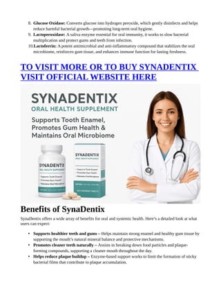 8. Glucose Oxidase: Converts glucose into hydrogen peroxide, which gently disinfects and helps
reduce harmful bacterial growth—promoting long-term oral hygiene.
9. Lactoperoxidase: A saliva enzyme essential for oral immunity, it works to slow bacterial
multiplication and protect gums and teeth from infection.
10.Lactoferrin: A potent antimicrobial and anti-inflammatory compound that stabilizes the oral
microbiome, reinforces gum tissue, and enhances immune function for lasting freshness.
TO VISIT MORE OR TO BUY SYNADENTIX
VISIT OFFICIAL WEBSITE HERE
Benefits of SynaDentix
SynaDentix offers a wide array of benefits for oral and systemic health. Here’s a detailed look at what
users can expect:
• Supports healthier teeth and gums – Helps maintain strong enamel and healthy gum tissue by
supporting the mouth’s natural mineral balance and protective mechanisms.
• Promotes cleaner teeth naturally – Assists in breaking down food particles and plaque-
forming compounds, supporting a cleaner mouth throughout the day.
• Helps reduce plaque buildup – Enzyme-based support works to limit the formation of sticky
bacterial films that contribute to plaque accumulation.
 