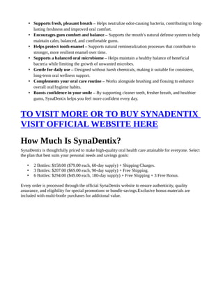 • Supports fresh, pleasant breath – Helps neutralize odor-causing bacteria, contributing to long-
lasting freshness and improved oral comfort.
• Encourages gum comfort and balance – Supports the mouth’s natural defense system to help
maintain calm, balanced, and comfortable gums.
• Helps protect tooth enamel – Supports natural remineralization processes that contribute to
stronger, more resilient enamel over time.
• Supports a balanced oral microbiome – Helps maintain a healthy balance of beneficial
bacteria while limiting the growth of unwanted microbes.
• Gentle for daily use – Designed without harsh chemicals, making it suitable for consistent,
long-term oral wellness support.
• Complements your oral care routine – Works alongside brushing and flossing to enhance
overall oral hygiene habits.
• Boosts confidence in your smile – By supporting cleaner teeth, fresher breath, and healthier
gums, SynaDentix helps you feel more confident every day.
TO VISIT MORE OR TO BUY SYNADENTIX
VISIT OFFICIAL WEBSITE HERE
How Much Is SynaDentix?
SynaDentix is thoughtfully priced to make high-quality oral health care attainable for everyone. Select
the plan that best suits your personal needs and savings goals:
• 2 Bottles: $158.00 ($79.00 each, 60-day supply) + Shipping Charges.
• 3 Bottles: $207.00 ($69.00 each, 90-day supply) + Free Shipping.
• 6 Bottles: $294.00 ($49.00 each, 180-day supply) + Free Shipping + 3 Free Bonus.
Every order is processed through the official SynaDentix website to ensure authenticity, quality
assurance, and eligibility for special promotions or bundle savings.Exclusive bonus materials are
included with multi-bottle purchases for additional value.
 