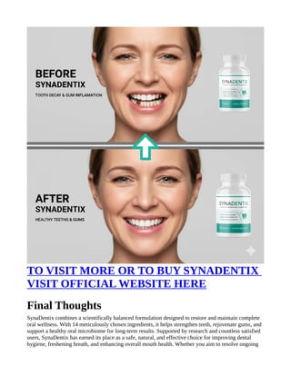 TO VISIT MORE OR TO BUY SYNADENTIX
VISIT OFFICIAL WEBSITE HERE
Final Thoughts
SynaDentix combines a scientifically balanced formulation designed to restore and maintain complete
oral wellness. With 14 meticulously chosen ingredients, it helps strengthen teeth, rejuvenate gums, and
support a healthy oral microbiome for long-term results. Supported by research and countless satisfied
users, SynaDentix has earned its place as a safe, natural, and effective choice for improving dental
hygiene, freshening breath, and enhancing overall mouth health. Whether you aim to resolve ongoing
 
