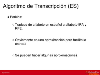 Algoritmo de Transcripción (ES)
        ● Perkins:

                ○ Traduce de alfabeto en español a alfabeto IPA y
                  RFE.


                ○ Obviamente es una aproximación pero facilita la
                  entrada


                ○ Se pueden hacer algunas aproximaciones



2 | Internal use only
Synaeresis
 