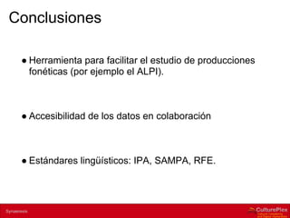 Conclusiones

        ● Herramienta para facilitar el estudio de producciones
          fonéticas (por ejemplo el ALPI).



        ● Accesibilidad de los datos en colaboración



        ● Estándares lingüísticos: IPA, SAMPA, RFE.



2 | Internal use only
Synaeresis
 