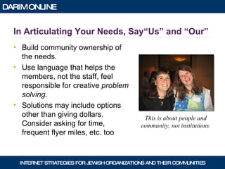 In Articulating Your Needs, Say“Us” and “Our” Build community ownership of the needs. Use language that helps the members, not the staff, feel responsible for creative  problem solving. Solutions may include options other than giving dollars.  Consider asking for time, frequent flyer miles, etc. too This is about people and community, not institutions. 