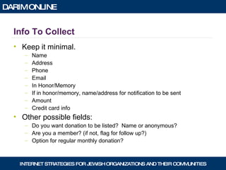 Info To Collect Keep it minimal. Name Address Phone Email In Honor/Memory If in honor/memory, name/address for notification to be sent Amount Credit card info Other possible fields: Do you want donation to be listed?  Name or anonymous? Are you a member? (if not, flag for follow up?) Option for regular monthly donation? 