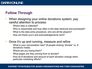 Follow Through When designing your online donations system, pay careful attention to process: Where data is collected? Who is responsible and how often is the data retrieved and processed? What is the data entry procedure, who are all the players? How are thank you’s and acknowledgements sent? Once it’s up and running, measure and refine What is your conversation rate? (# people clicking “donate” vs. # donations made) Where are you losing them? What pages are they coming from to donate? How do # donations and amount of each donation change when particular marketing efforts? 
