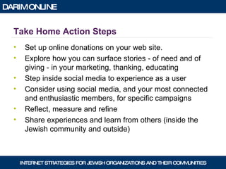 Take Home Action Steps Set up online donations on your web site. Explore how you can surface stories - of need and of giving - in your marketing, thanking, educating Step inside social media to experience as a user Consider using social media, and your most connected and enthusiastic members, for specific campaigns Reflect, measure and refine Share experiences and learn from others (inside the Jewish community and outside) 