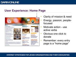 User Experience: Home Page Clarity of mission & need Energy, passion, people-focused Motivate action - use active verbs Obvious one click to donate Remember: every entry page is a “home page” 